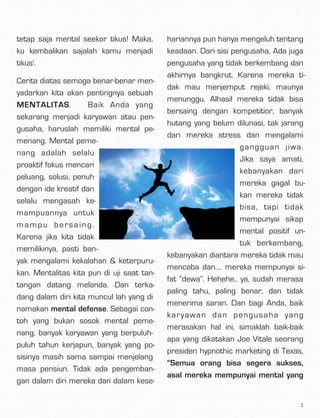 tetap saja mental seekor tikus! Maka,
ku kembalikan sajalah kamu menjadi
tikus'.
Cerita diatas semoga benar-benar men-
yadarkan kita akan pentingnya sebuah
MENTALITAS.  Baik Anda yang
sekarang menjadi karyawan atau pen-
gusaha, haruslah memiliki mental pe-
menang. Mental peme-
nang adalah selalu
proaktif fokus mencari
peluang, solusi, penuh
dengan ide kreatif dan
selalu mengasah ke-
mampuannya untuk
mampu bersaing.
Karena jika kita tidak
memilikinya, pasti ban-
yak mengalami kekalahan & keterpuru-
kan. Mentalitas kita pun di uji saat tan-
tangan datang melanda. Dan terka-
dang dalam diri kita muncul lah yang di
namakan mental defense. Sebagai con-
toh yang bukan sosok mental peme-
nang, banyak karyawan yang berpuluh-
puluh tahun kerjapun, banyak yang po-
sisinya masih sama sampai menjelang
masa pensiun. Tidak ada pengemban-
gan dalam diri mereka dan dalam kese-
hariannya pun hanya mengeluh tentang
keadaan. Dari sisi pengusaha, Ada juga
pengusaha yang tidak berkembang dan
akhirnya bangkrut. Karena mereka ti-
dak mau menjemput rejeki, maunya
menunggu. Alhasil mereka tidak bisa
bersaing dengan kompetitior, banyak
hutang yang belum dilunasi, tak jarang
dari mereka stress dan mengalami
gangguan jiwa.
Jika saya amati,
kebanyakan dari
mereka gagal bu-
kan mereka tidak
bisa, tapi tidak
mempunyai sikap
mental positif un-
tuk berkembang,
kebanyakan diantara mereka tidak mau
mencoba dan…. mereka mempunyai si-
fat “dewa”. Hehehe.. ya, sudah merasa
paling tahu, paling benar, dan tidak
menerima saran. Dan bagi Anda, baik
karyawan dan pengusaha yang
merasakan hal ini, simaklah baik-baik
apa yang dikatakan Joe Vitale seorang
presiden hypnothic marketing di Texas,
“Semua orang bisa segera sukses,
asal mereka mempunyai mental yang
2
 