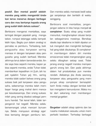 positif. Dan mental positif adalah
mereka yang selalu mengambil tinda-
kan terus menerus dengan berbagai
cara dan mau bertanya kepada orang
yang sudah lebih dahulu sukses”.
Berbicara mengenai mentalitas, saya
teringat dengan pepatah yang  menga-
takan, rumput tetangga selalu tampak
lebih hijau. Begitu pun dalam analogi si
pemalas vs pemburu. Terkadang, baik
pengusaha atau karyawan sering
merasa iri dengan karyawan atau pen-
gusaha yang sudah berhasil. Mereka
akhirnya larut dalam berandai-andai. An-
dai saya bisa seperti mereka, kapan ya
bisa seperti mereka, andai Tuhan tidak
memberikan kepedihan ini (Loh…loh ko
jadi nyalahin Tuhan ya). Hm.. sering
mereka tidak sadari bahwa orang yang
sukses baik jadi karyawan atau pengu-
saha, sebenarnya mereka telah mem-
bayar harga yang mahal demi menca-
pai kesuksesannya. Dan orang sukses
inilah yang sering disebut sebagai pem-
buru handal. Tak kenal lelah, tidak ter-
pengaruh hal negatif. Mereka selalu
bersemangat untuk mencari buruan-
nya. Selalu menyusun strategi agar
bisa bersaing dengan pemburu lain.
Dan mereka selalu merawat bedil seba-
gai senjatanya dan berlatih di waktu
senggang.
Berbicara soal mentalitas, jangan-
jangan selama ini kita hanya menjadi si
complainer. Suatu sikap yang mudah
menuntut, mengharapkan situasi berja-
lan sebagaimana mestinya. Bersikap
idealis tapi idealisme ini lebih dipakai un-
tuk mengeluh dan mengkritik berbagai
hal yang tidak disukainya. Si complainer
ini membangun dalam diri mereka
emosi-emosi tidak menyenangkan yang
selalu dibagikan setiap saat. Tidak
jarang energi negatif mereka mempen-
garuhi orang lain. Dan pada akhirnya
dalam hal produktivitas pun mereka
rendah. Akibatnya jika Anda seorang
karyawan atau pengusaha yang mem-
punyai sikap complainer bersiaplah
karir Anda melaju dengan lambat bah-
kan mengalami kemunduran. Maka mu-
lai dari sekarang mari membangun
mental go-getter.
 
Go-getter adalah sikap optimis dan be-
rusaha melakukan sesuatu untuk mem-
perbaiki keadaan. Terhadap berbagai
3
 