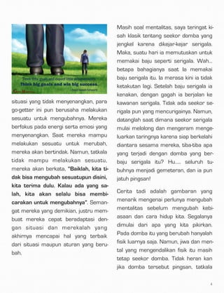 situasi yang tidak menyenangkan, para
go-getter ini pun berusaha melakukan
sesuatu untuk mengubahnya. Mereka
berfokus pada energi serta emosi yang
menyenangkan. Saat mereka mampu
melakukan sesuatu untuk merubah,
mereka akan bertindak. Namun, tatkala
tidak mampu melakukan sesuatu,
mereka akan berkata, “Baiklah, kita ti-
dak bisa mengubah sesuatupun disini,
kita terima dulu. Kalau ada yang sa-
lah, kita akan selalu bisa membi-
carakan untuk mengubahnya”. Seman-
gat mereka yang demikian, justru mem-
buat mereka cepat beradaptasi den-
gan situasi dan merekalah yang
akhirnya mencapai hal yang terbaik
dari situasi maupun aturan yang beru-
bah.
Masih soal mentalitas, saya teringat ki-
sah klasik tentang seekor domba yang
jengkel karena dikejar-kejar serigala.
Maka, suatu hari ia memutuskan untuk
memakai baju seperti serigala. Wah…
betapa bahagianya saat Ia memakai
baju serigala itu. Ia merasa kini ia tidak
ketakutan lagi. Setelah baju serigala ia
kenakan, dengan gagah ia berjalan ke
kawanan serigala. Tidak ada seekor se-
rigala pun yang mencurigainya. Namun,
datanglah saat dimana seekor serigala
mulai melolong dan mengeram menge-
luarkan taringnya karena siap berkelahi
diantara sesama mereka, tiba-tiba apa
yang terjadi dengan domba yang ber-
baju serigala itu? Hu….. seluruh tu-
buhnya menjadi gemeteran, dan ia pun
jatuh pingsan!
Cerita tadi adalah gambaran yang
menarik mengenai perlunya mengubah
mentalitas sebelum mengubah kebi-
asaan dan cara hidup kita. Segalanya
dimulai dari apa yang kita pikirkan.
Pada domba itu yang berubah hanyalah
fisik luarnya saja. Namun, jiwa dan men-
tal yang mengendalikan fisik itu masih
tetap seekor domba. Tidak heran kan
jika domba tersebut pingsan, tatkala
4
 