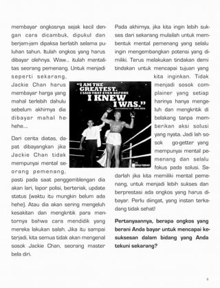 membayar ongkosnya sejak kecil den-
gan cara dicambuk, dipukul dan
berjam-jam dipaksa berlatih selama pu-
luhan tahun. Itulah ongkos yang harus
dibayar olehnya. Waw… itulah mentali-
tas seorang pemenang. Untuk menjadi
seperti sekarang,
Jackie Chan harus
membayar harga yang
mahal terlebih dahulu
sebelum akhirnya dia
dibayar mahal he-
hehe….
Dari cerita diatas, da-
pat dibayangkan jika
Jackie Chan tidak
mempunyai mental se-
orang pemenang,
pasti pada saat penggemblengan dia
akan lari, lapor polisi, berteriak, update
status (waktu itu mungkin belum ada
hehe). Atau dia akan sering mengeluh
kesakitan dan mengkritik para men-
tornya bahwa cara mendidik yang
mereka lakukan salah. Jika itu sampai
terjadi, kita semua tidak akan mengenal
sosok Jackie Chan, seorang master
bela diri.
Pada akhirnya, jika kita ingin lebih suk-
ses dari sekarang mulailah untuk mem-
bentuk mental pemenang yang selalu
ingin mengembangkan potensi yang di-
miliki. Terus melakukan tindakan demi
tindakan untuk mencapai tujuan yang
kita inginkan. Tidak
menjadi sosok com-
plainer yang setiap
harinya hanya menge-
luh dan mengkritik di
belakang tanpa mem-
berikan aksi solusi
yang nyata. Jadi lah so-
sok  go-getter yang
mempunyai mental pe-
menang dan selalu
fokus pada solusi. Sa-
darlah jika kita memiliki mental peme-
nang, untuk menjadi lebih sukses dan
berprestasi ada ongkos yang harus di-
bayar. Perlu diingat, yang instan terka-
dang tidak sehat!
Pertanyaannya, berapa ongkos yang
berani Anda bayar untuk mencapai ke-
suksesan dalam bidang yang Anda
tekuni sekarang?
6
 
