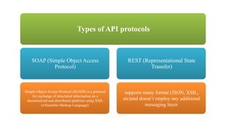 Types of API protocols
SOAP (Simple Object Access
Protocol)
Simple Object Access Protocol (SOAPI) is a protocol
for exchange of structured information on a
decentralized and distributed platform using XML
(eXtensible Markup Language).
REST (Representational State
Transfer)
supports many format (JSON, XML,
etc)and doesn’t employ any additional
messaging layer.
 