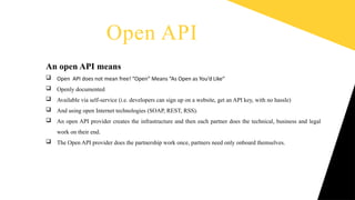 Write a column
name
Write a column
name
Write a column
name
Write a column
name
Write a column name
An open API means
 Open API does not mean free! “Open” Means “As Open as You’d Like”
 Openly documented
 Available via self-service (i.e. developers can sign up on a website, get an API key, with no hassle)
 And using open Internet technologies (SOAP, REST, RSS).
 An open API provider creates the infrastructure and then each partner does the technical, business and legal
work on their end.
 The Open API provider does the partnership work once, partners need only onboard themselves.
Open API
 