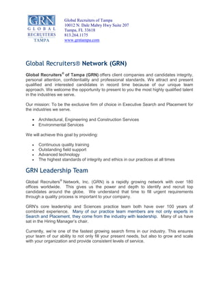 Global Recruiters of Tampa
10012 N. Dale Mabry Hwy Suite 207
Tampa, FL 33618
813.264.1175
www.grntampa.com
Global Recruiters® Network (GRN)
Global Recruiters®
of Tampa (GRN) offers client companies and candidates integrity,
personal attention, confidentiality and professional standards. We attract and present
qualified and interested candidates in record time because of our unique team
approach. We welcome the opportunity to present to you the most highly qualified talent
in the industries we serve.
Our mission: To be the exclusive firm of choice in Executive Search and Placement for
the industries we serve.
x Architectural, Engineering and Construction Services
x Environmental Services
We will achieve this goal by providing:
x Continuous quality training
x Outstanding field support
x Advanced technology
x The highest standards of integrity and ethics in our practices at all times
GRN Leadership Team
Global Recruiters®
Network, Inc. (GRN) is a rapidly growing network with over 180
offices worldwide. This gives us the power and depth to identify and recruit top
candidates around the globe. We understand that time to fill urgent requirements
through a quality process is important to your company.
GRN's core leadership and Sciences practice team both have over 100 years of
combined experience. Many of our practice team members are not only experts in
Search and Placement, they come from the industry with leadership. Many of us have
sat in the Hiring Manager’s chair.
Currently, we’re one of the fastest growing search firms in our industry. This ensures
your team of our ability to not only fill your present needs, but also to grow and scale
with your organization and provide consistent levels of service.
 