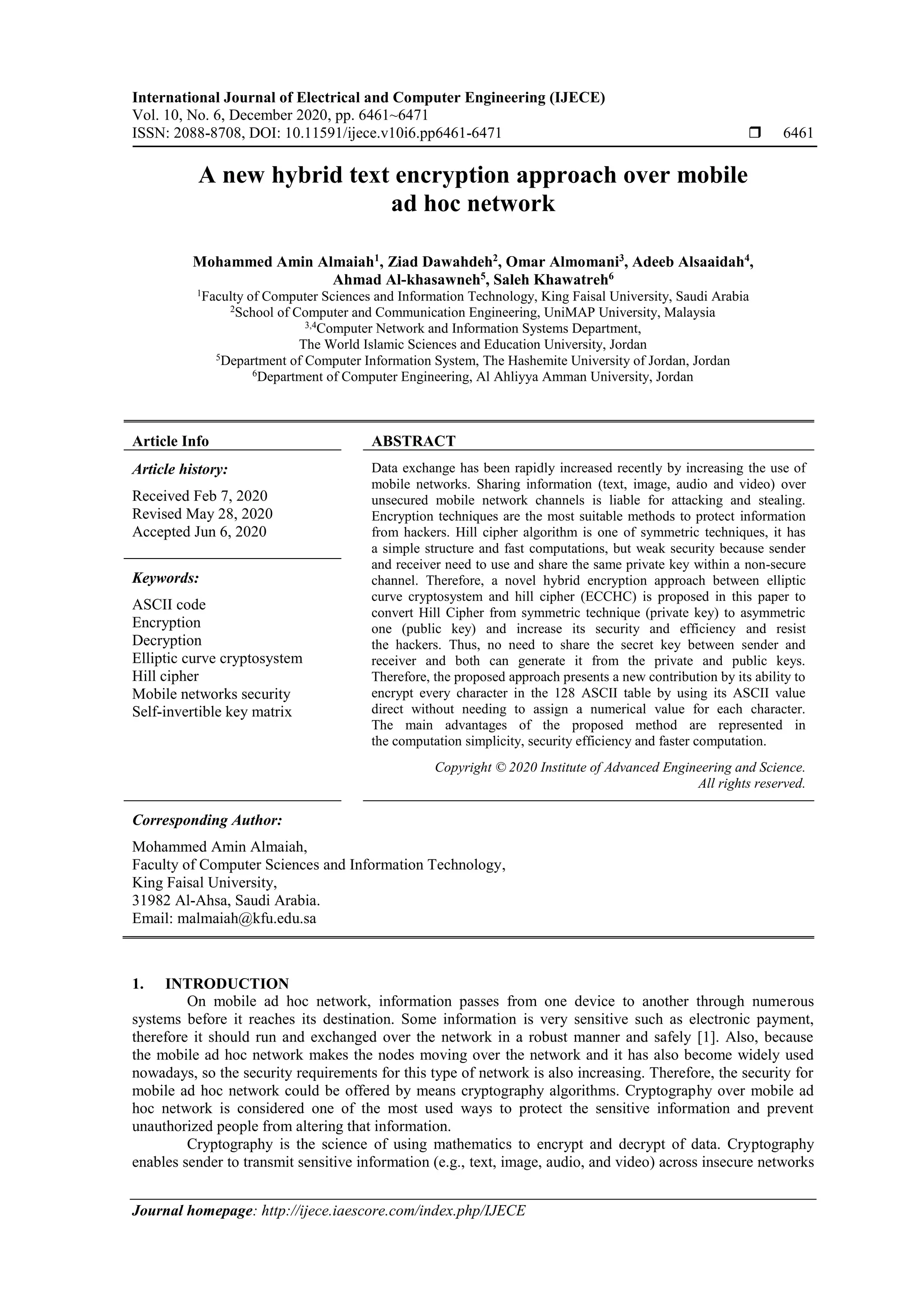 International Journal of Electrical and Computer Engineering (IJECE)
Vol. 10, No. 6, December 2020, pp. 6461~6471
ISSN: 2088-8708, DOI: 10.11591/ijece.v10i6.pp6461-6471  6461
Journal homepage: http://ijece.iaescore.com/index.php/IJECE
A new hybrid text encryption approach over mobile
ad hoc network
Mohammed Amin Almaiah1
, Ziad Dawahdeh2
, Omar Almomani3
, Adeeb Alsaaidah4
,
Ahmad Al-khasawneh5
, Saleh Khawatreh6
1
Faculty of Computer Sciences and Information Technology, King Faisal University, Saudi Arabia
2
School of Computer and Communication Engineering, UniMAP University, Malaysia
3,4
Computer Network and Information Systems Department,
The World Islamic Sciences and Education University, Jordan
5
Department of Computer Information System, The Hashemite University of Jordan, Jordan
6
Department of Computer Engineering, Al Ahliyya Amman University, Jordan
Article Info ABSTRACT
Article history:
Received Feb 7, 2020
Revised May 28, 2020
Accepted Jun 6, 2020
Data exchange has been rapidly increased recently by increasing the use of
mobile networks. Sharing information (text, image, audio and video) over
unsecured mobile network channels is liable for attacking and stealing.
Encryption techniques are the most suitable methods to protect information
from hackers. Hill cipher algorithm is one of symmetric techniques, it has
a simple structure and fast computations, but weak security because sender
and receiver need to use and share the same private key within a non-secure
channel. Therefore, a novel hybrid encryption approach between elliptic
curve cryptosystem and hill cipher (ECCHC) is proposed in this paper to
convert Hill Cipher from symmetric technique (private key) to asymmetric
one (public key) and increase its security and efficiency and resist
the hackers. Thus, no need to share the secret key between sender and
receiver and both can generate it from the private and public keys.
Therefore, the proposed approach presents a new contribution by its ability to
encrypt every character in the 128 ASCII table by using its ASCII value
direct without needing to assign a numerical value for each character.
The main advantages of the proposed method are represented in
the computation simplicity, security efficiency and faster computation.
Keywords:
ASCII code
Encryption
Decryption
Elliptic curve cryptosystem
Hill cipher
Mobile networks security
Self-invertible key matrix
Copyright © 2020 Institute of Advanced Engineering and Science.
All rights reserved.
Corresponding Author:
Mohammed Amin Almaiah,
Faculty of Computer Sciences and Information Technology,
King Faisal University,
31982 Al-Ahsa, Saudi Arabia.
Email: malmaiah@kfu.edu.sa
1. INTRODUCTION
On mobile ad hoc network, information passes from one device to another through numerous
systems before it reaches its destination. Some information is very sensitive such as electronic payment,
therefore it should run and exchanged over the network in a robust manner and safely [1]. Also, because
the mobile ad hoc network makes the nodes moving over the network and it has also become widely used
nowadays, so the security requirements for this type of network is also increasing. Therefore, the security for
mobile ad hoc network could be offered by means cryptography algorithms. Cryptography over mobile ad
hoc network is considered one of the most used ways to protect the sensitive information and prevent
unauthorized people from altering that information.
Cryptography is the science of using mathematics to encrypt and decrypt of data. Cryptography
enables sender to transmit sensitive information (e.g., text, image, audio, and video) across insecure networks
 