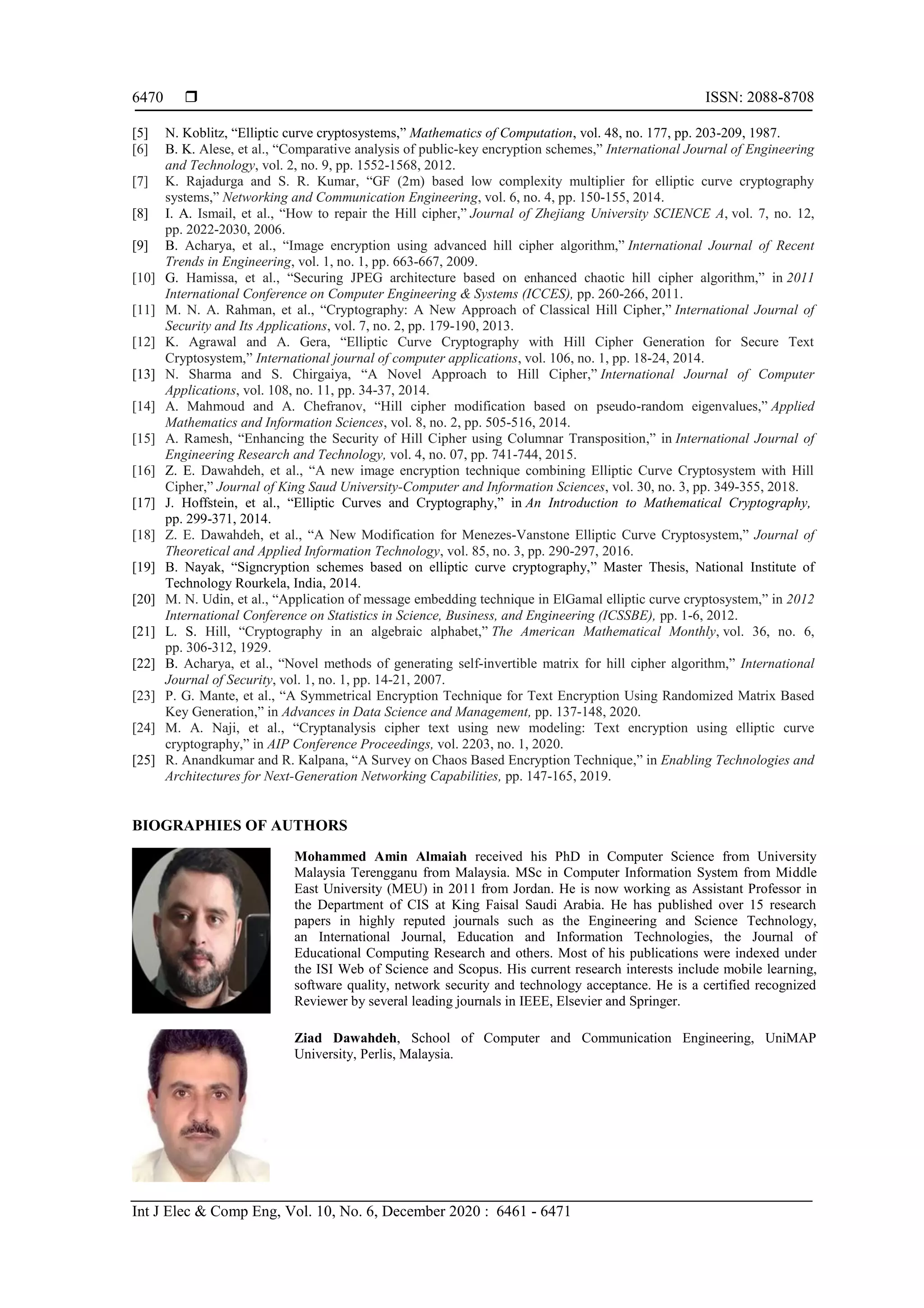  ISSN: 2088-8708
Int J Elec & Comp Eng, Vol. 10, No. 6, December 2020 : 6461 - 6471
6470
[5] N. Koblitz, “Elliptic curve cryptosystems,” Mathematics of Computation, vol. 48, no. 177, pp. 203-209, 1987.
[6] B. K. Alese, et al., “Comparative analysis of public-key encryption schemes,” International Journal of Engineering
and Technology, vol. 2, no. 9, pp. 1552-1568, 2012.
[7] K. Rajadurga and S. R. Kumar, “GF (2m) based low complexity multiplier for elliptic curve cryptography
systems,” Networking and Communication Engineering, vol. 6, no. 4, pp. 150-155, 2014.
[8] I. A. Ismail, et al., “How to repair the Hill cipher,” Journal of Zhejiang University SCIENCE A, vol. 7, no. 12,
pp. 2022-2030, 2006.
[9] B. Acharya, et al., “Image encryption using advanced hill cipher algorithm,” International Journal of Recent
Trends in Engineering, vol. 1, no. 1, pp. 663-667, 2009.
[10] G. Hamissa, et al., “Securing JPEG architecture based on enhanced chaotic hill cipher algorithm,” in 2011
International Conference on Computer Engineering & Systems (ICCES), pp. 260-266, 2011.
[11] M. N. A. Rahman, et al., “Cryptography: A New Approach of Classical Hill Cipher,” International Journal of
Security and Its Applications, vol. 7, no. 2, pp. 179-190, 2013.
[12] K. Agrawal and A. Gera, “Elliptic Curve Cryptography with Hill Cipher Generation for Secure Text
Cryptosystem,” International journal of computer applications, vol. 106, no. 1, pp. 18-24, 2014.
[13] N. Sharma and S. Chirgaiya, “A Novel Approach to Hill Cipher,” International Journal of Computer
Applications, vol. 108, no. 11, pp. 34-37, 2014.
[14] A. Mahmoud and A. Chefranov, “Hill cipher modification based on pseudo-random eigenvalues,” Applied
Mathematics and Information Sciences, vol. 8, no. 2, pp. 505-516, 2014.
[15] A. Ramesh, “Enhancing the Security of Hill Cipher using Columnar Transposition,” in International Journal of
Engineering Research and Technology, vol. 4, no. 07, pp. 741-744, 2015.
[16] Z. E. Dawahdeh, et al., “A new image encryption technique combining Elliptic Curve Cryptosystem with Hill
Cipher,” Journal of King Saud University-Computer and Information Sciences, vol. 30, no. 3, pp. 349-355, 2018.
[17] J. Hoffstein, et al., “Elliptic Curves and Cryptography,” in An Introduction to Mathematical Cryptography,
pp. 299-371, 2014.
[18] Z. E. Dawahdeh, et al., “A New Modification for Menezes-Vanstone Elliptic Curve Cryptosystem,” Journal of
Theoretical and Applied Information Technology, vol. 85, no. 3, pp. 290-297, 2016.
[19] B. Nayak, “Signcryption schemes based on elliptic curve cryptography,” Master Thesis, National Institute of
Technology Rourkela, India, 2014.
[20] M. N. Udin, et al., “Application of message embedding technique in ElGamal elliptic curve cryptosystem,” in 2012
International Conference on Statistics in Science, Business, and Engineering (ICSSBE), pp. 1-6, 2012.
[21] L. S. Hill, “Cryptography in an algebraic alphabet,” The American Mathematical Monthly, vol. 36, no. 6,
pp. 306-312, 1929.
[22] B. Acharya, et al., “Novel methods of generating self-invertible matrix for hill cipher algorithm,” International
Journal of Security, vol. 1, no. 1, pp. 14-21, 2007.
[23] P. G. Mante, et al., “A Symmetrical Encryption Technique for Text Encryption Using Randomized Matrix Based
Key Generation,” in Advances in Data Science and Management, pp. 137-148, 2020.
[24] M. A. Naji, et al., “Cryptanalysis cipher text using new modeling: Text encryption using elliptic curve
cryptography,” in AIP Conference Proceedings, vol. 2203, no. 1, 2020.
[25] R. Anandkumar and R. Kalpana, “A Survey on Chaos Based Encryption Technique,” in Enabling Technologies and
Architectures for Next-Generation Networking Capabilities, pp. 147-165, 2019.
BIOGRAPHIES OF AUTHORS
Mohammed Amin Almaiah received his PhD in Computer Science from University
Malaysia Terengganu from Malaysia. MSc in Computer Information System from Middle
East University (MEU) in 2011 from Jordan. He is now working as Assistant Professor in
the Department of CIS at King Faisal Saudi Arabia. He has published over 15 research
papers in highly reputed journals such as the Engineering and Science Technology,
an International Journal, Education and Information Technologies, the Journal of
Educational Computing Research and others. Most of his publications were indexed under
the ISI Web of Science and Scopus. His current research interests include mobile learning,
software quality, network security and technology acceptance. He is a certified recognized
Reviewer by several leading journals in IEEE, Elsevier and Springer.
Ziad Dawahdeh, School of Computer and Communication Engineering, UniMAP
University, Perlis, Malaysia.
 