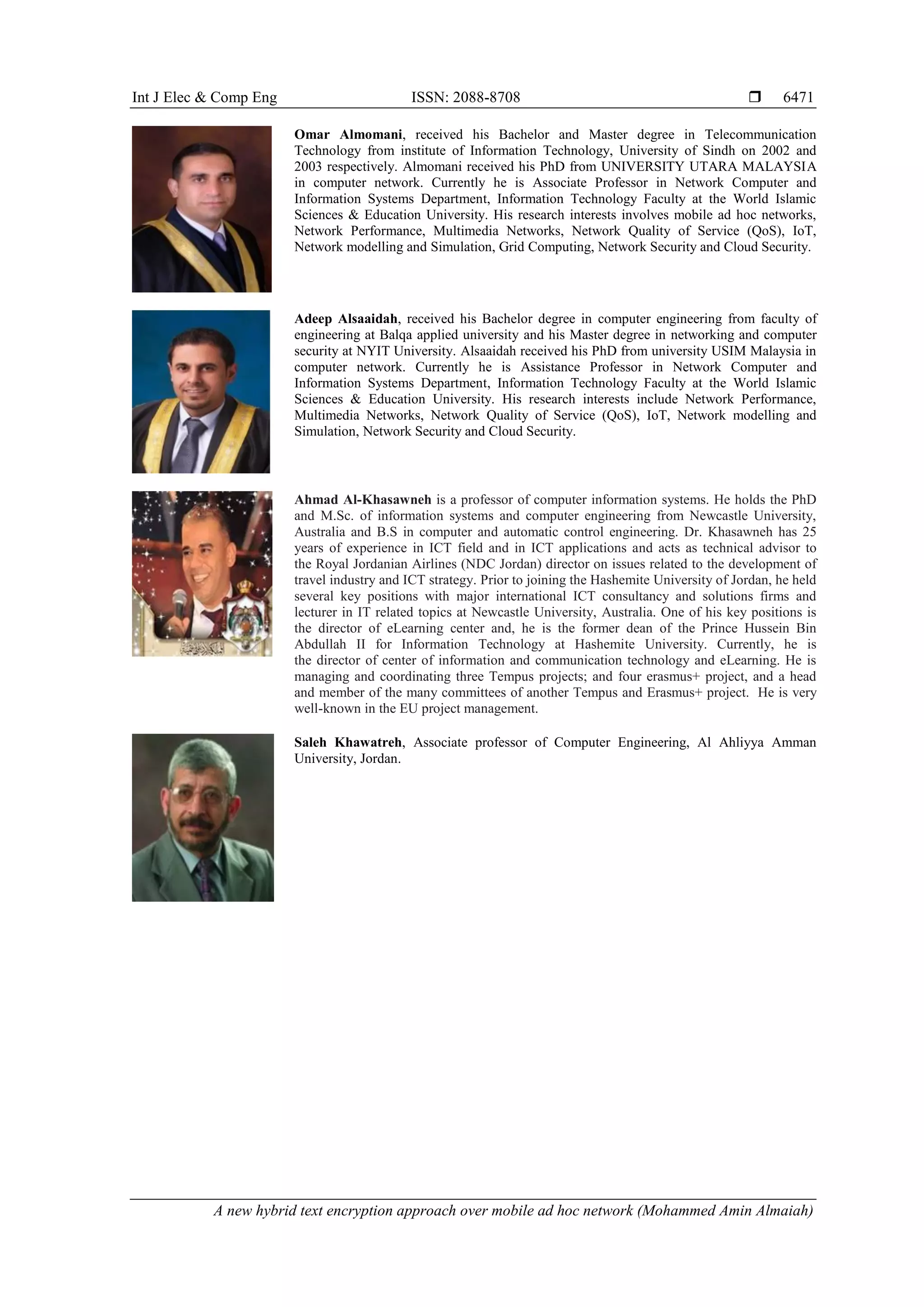 Int J Elec & Comp Eng ISSN: 2088-8708 
A new hybrid text encryption approach over mobile ad hoc network (Mohammed Amin Almaiah)
6471
Omar Almomani, received his Bachelor and Master degree in Telecommunication
Technology from institute of Information Technology, University of Sindh on 2002 and
2003 respectively. Almomani received his PhD from UNIVERSITY UTARA MALAYSIA
in computer network. Currently he is Associate Professor in Network Computer and
Information Systems Department, Information Technology Faculty at the World Islamic
Sciences & Education University. His research interests involves mobile ad hoc networks,
Network Performance, Multimedia Networks, Network Quality of Service (QoS), IoT,
Network modelling and Simulation, Grid Computing, Network Security and Cloud Security.
Adeep Alsaaidah, received his Bachelor degree in computer engineering from faculty of
engineering at Balqa applied university and his Master degree in networking and computer
security at NYIT University. Alsaaidah received his PhD from university USIM Malaysia in
computer network. Currently he is Assistance Professor in Network Computer and
Information Systems Department, Information Technology Faculty at the World Islamic
Sciences & Education University. His research interests include Network Performance,
Multimedia Networks, Network Quality of Service (QoS), IoT, Network modelling and
Simulation, Network Security and Cloud Security.
Ahmad Al-Khasawneh is a professor of computer information systems. He holds the PhD
and M.Sc. of information systems and computer engineering from Newcastle University,
Australia and B.S in computer and automatic control engineering. Dr. Khasawneh has 25
years of experience in ICT field and in ICT applications and acts as technical advisor to
the Royal Jordanian Airlines (NDC Jordan) director on issues related to the development of
travel industry and ICT strategy. Prior to joining the Hashemite University of Jordan, he held
several key positions with major international ICT consultancy and solutions firms and
lecturer in IT related topics at Newcastle University, Australia. One of his key positions is
the director of eLearning center and, he is the former dean of the Prince Hussein Bin
Abdullah II for Information Technology at Hashemite University. Currently, he is
the director of center of information and communication technology and eLearning. He is
managing and coordinating three Tempus projects; and four erasmus+ project, and a head
and member of the many committees of another Tempus and Erasmus+ project. He is very
well-known in the EU project management.
Saleh Khawatreh, Associate professor of Computer Engineering, Al Ahliyya Amman
University, Jordan.
 