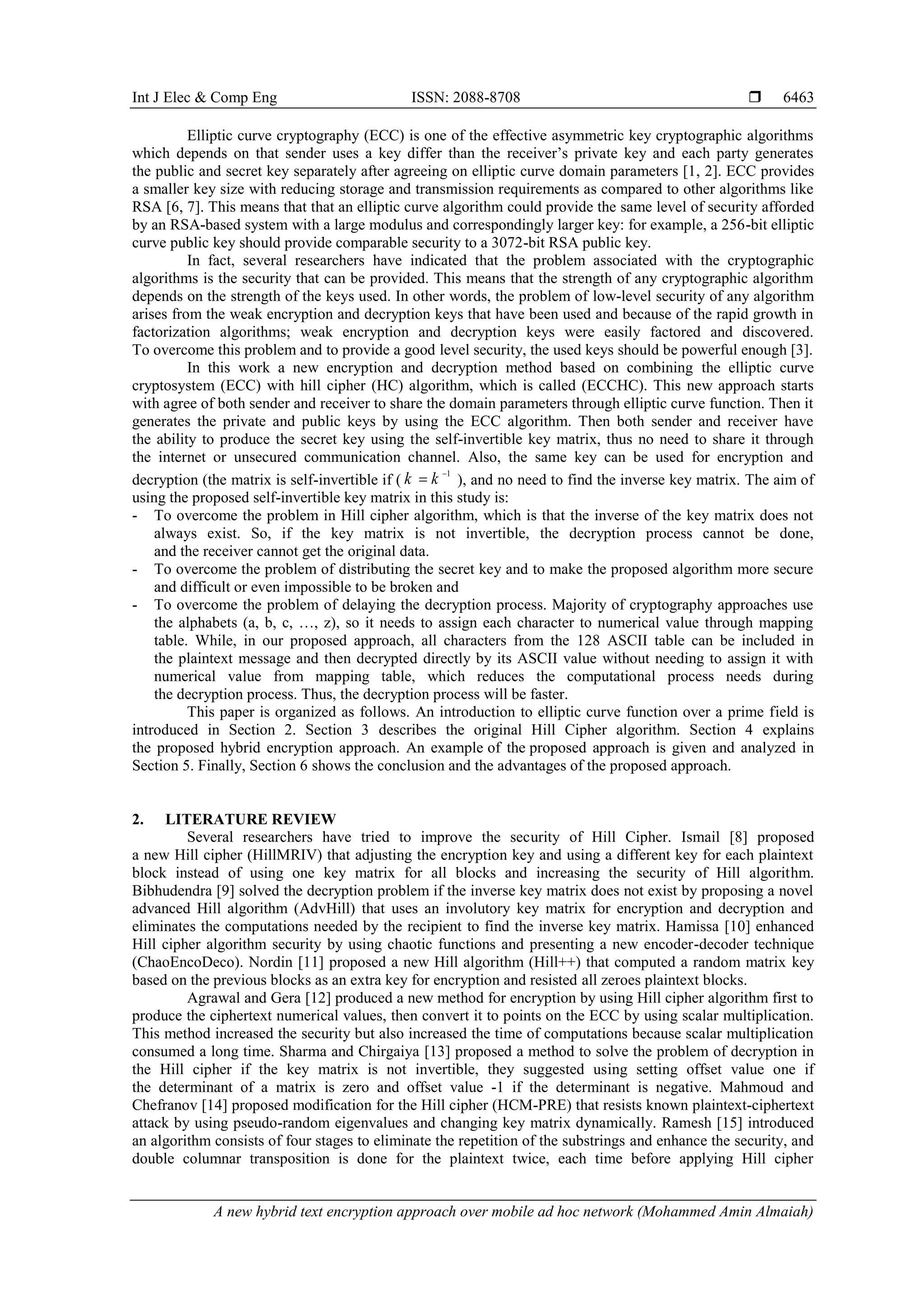 Int J Elec & Comp Eng ISSN: 2088-8708 
A new hybrid text encryption approach over mobile ad hoc network (Mohammed Amin Almaiah)
6463
Elliptic curve cryptography (ECC) is one of the effective asymmetric key cryptographic algorithms
which depends on that sender uses a key differ than the receiver’s private key and each party generates
the public and secret key separately after agreeing on elliptic curve domain parameters [1, 2]. ECC provides
a smaller key size with reducing storage and transmission requirements as compared to other algorithms like
RSA [6, 7]. This means that that an elliptic curve algorithm could provide the same level of security afforded
by an RSA-based system with a large modulus and correspondingly larger key: for example, a 256-bit elliptic
curve public key should provide comparable security to a 3072-bit RSA public key.
In fact, several researchers have indicated that the problem associated with the cryptographic
algorithms is the security that can be provided. This means that the strength of any cryptographic algorithm
depends on the strength of the keys used. In other words, the problem of low-level security of any algorithm
arises from the weak encryption and decryption keys that have been used and because of the rapid growth in
factorization algorithms; weak encryption and decryption keys were easily factored and discovered.
To overcome this problem and to provide a good level security, the used keys should be powerful enough [3].
In this work a new encryption and decryption method based on combining the elliptic curve
cryptosystem (ECC) with hill cipher (HC) algorithm, which is called (ECCHC). This new approach starts
with agree of both sender and receiver to share the domain parameters through elliptic curve function. Then it
generates the private and public keys by using the ECC algorithm. Then both sender and receiver have
the ability to produce the secret key using the self-invertible key matrix, thus no need to share it through
the internet or unsecured communication channel. Also, the same key can be used for encryption and
decryption (the matrix is self-invertible if (
1
k k 
 ), and no need to find the inverse key matrix. The aim of
using the proposed self-invertible key matrix in this study is:
- To overcome the problem in Hill cipher algorithm, which is that the inverse of the key matrix does not
always exist. So, if the key matrix is not invertible, the decryption process cannot be done,
and the receiver cannot get the original data.
- To overcome the problem of distributing the secret key and to make the proposed algorithm more secure
and difficult or even impossible to be broken and
- To overcome the problem of delaying the decryption process. Majority of cryptography approaches use
the alphabets (a, b, c, …, z), so it needs to assign each character to numerical value through mapping
table. While, in our proposed approach, all characters from the 128 ASCII table can be included in
the plaintext message and then decrypted directly by its ASCII value without needing to assign it with
numerical value from mapping table, which reduces the computational process needs during
the decryption process. Thus, the decryption process will be faster.
This paper is organized as follows. An introduction to elliptic curve function over a prime field is
introduced in Section 2. Section 3 describes the original Hill Cipher algorithm. Section 4 explains
the proposed hybrid encryption approach. An example of the proposed approach is given and analyzed in
Section 5. Finally, Section 6 shows the conclusion and the advantages of the proposed approach.
2. LITERATURE REVIEW
Several researchers have tried to improve the security of Hill Cipher. Ismail [8] proposed
a new Hill cipher (HillMRIV) that adjusting the encryption key and using a different key for each plaintext
block instead of using one key matrix for all blocks and increasing the security of Hill algorithm.
Bibhudendra [9] solved the decryption problem if the inverse key matrix does not exist by proposing a novel
advanced Hill algorithm (AdvHill) that uses an involutory key matrix for encryption and decryption and
eliminates the computations needed by the recipient to find the inverse key matrix. Hamissa [10] enhanced
Hill cipher algorithm security by using chaotic functions and presenting a new encoder-decoder technique
(ChaoEncoDeco). Nordin [11] proposed a new Hill algorithm (Hill++) that computed a random matrix key
based on the previous blocks as an extra key for encryption and resisted all zeroes plaintext blocks.
Agrawal and Gera [12] produced a new method for encryption by using Hill cipher algorithm first to
produce the ciphertext numerical values, then convert it to points on the ECC by using scalar multiplication.
This method increased the security but also increased the time of computations because scalar multiplication
consumed a long time. Sharma and Chirgaiya [13] proposed a method to solve the problem of decryption in
the Hill cipher if the key matrix is not invertible, they suggested using setting offset value one if
the determinant of a matrix is zero and offset value -1 if the determinant is negative. Mahmoud and
Chefranov [14] proposed modification for the Hill cipher (HCM-PRE) that resists known plaintext-ciphertext
attack by using pseudo-random eigenvalues and changing key matrix dynamically. Ramesh [15] introduced
an algorithm consists of four stages to eliminate the repetition of the substrings and enhance the security, and
double columnar transposition is done for the plaintext twice, each time before applying Hill cipher
 