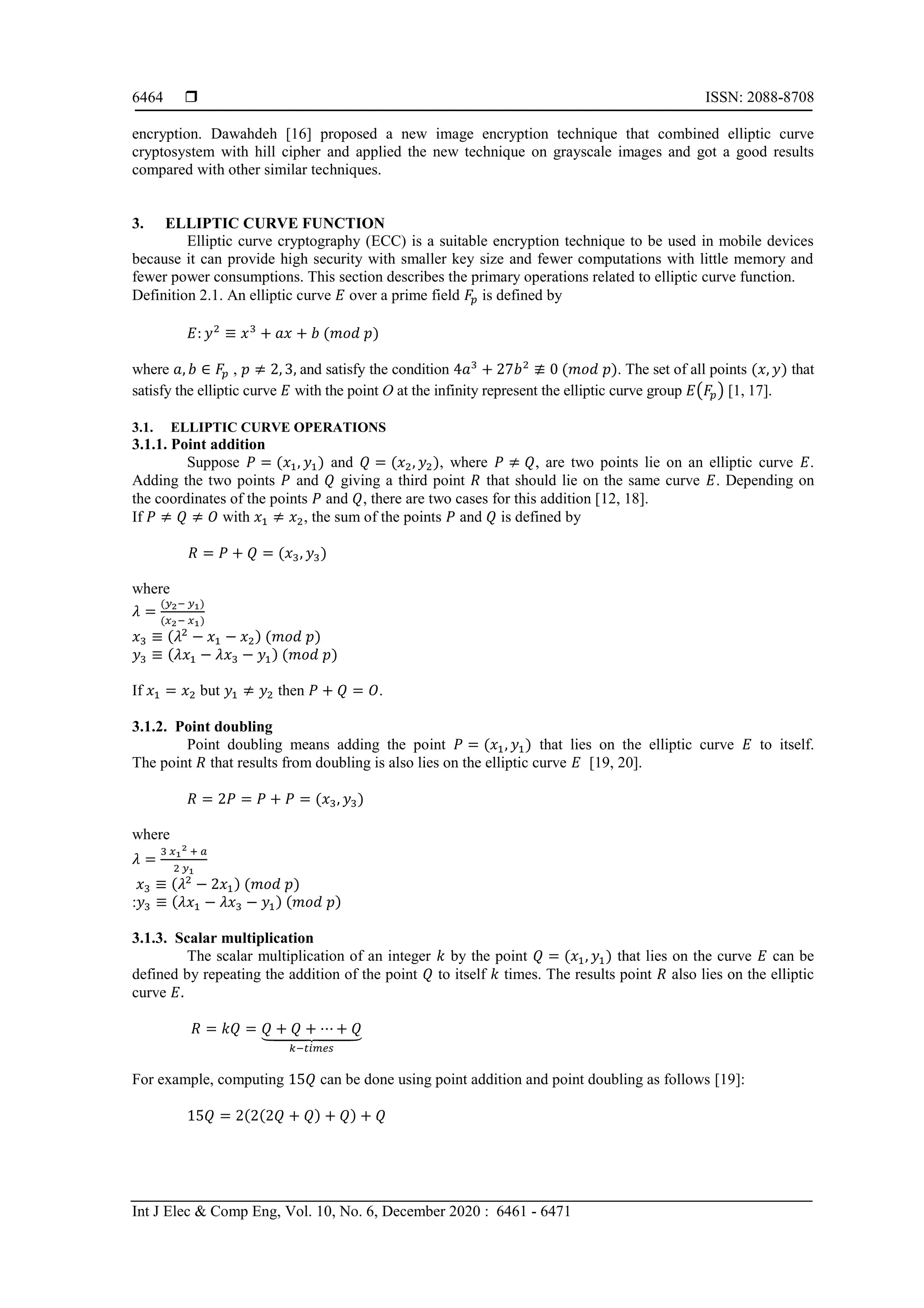  ISSN: 2088-8708
Int J Elec & Comp Eng, Vol. 10, No. 6, December 2020 : 6461 - 6471
6464
encryption. Dawahdeh [16] proposed a new image encryption technique that combined elliptic curve
cryptosystem with hill cipher and applied the new technique on grayscale images and got a good results
compared with other similar techniques.
3. ELLIPTIC CURVE FUNCTION
Elliptic curve cryptography (ECC) is a suitable encryption technique to be used in mobile devices
because it can provide high security with smaller key size and fewer computations with little memory and
fewer power consumptions. This section describes the primary operations related to elliptic curve function.
Definition 2.1. An elliptic curve 𝐸 over a prime field 𝐹𝑝 is defined by
𝐸: 𝑦2
≡ 𝑥3
+ 𝑎𝑥 + 𝑏 (𝑚𝑜𝑑 𝑝)
where 𝑎, 𝑏 ∈ 𝐹𝑝 , 𝑝 ≠ 2, 3, and satisfy the condition 4𝑎3
+ 27𝑏2
≢ 0 (𝑚𝑜𝑑 𝑝). The set of all points (𝑥, 𝑦) that
satisfy the elliptic curve 𝐸 with the point O at the infinity represent the elliptic curve group 𝐸(𝐹𝑝) [1, 17].
3.1. ELLIPTIC CURVE OPERATIONS
3.1.1. Point addition
Suppose 𝑃 = (𝑥1, 𝑦1) and 𝑄 = (𝑥2, 𝑦2), where 𝑃 ≠ 𝑄, are two points lie on an elliptic curve 𝐸.
Adding the two points 𝑃 and 𝑄 giving a third point 𝑅 that should lie on the same curve 𝐸. Depending on
the coordinates of the points 𝑃 and 𝑄, there are two cases for this addition [12, 18].
If 𝑃 ≠ 𝑄 ≠ 𝑂 with 𝑥1 ≠ 𝑥2, the sum of the points 𝑃 and 𝑄 is defined by
𝑅 = 𝑃 + 𝑄 = (𝑥3, 𝑦3)
where
𝜆 =
(𝑦2− 𝑦1)
(𝑥2− 𝑥1)
𝑥3 ≡ (𝜆2
− 𝑥1 − 𝑥2) (𝑚𝑜𝑑 𝑝)
𝑦3 ≡ (𝜆𝑥1 − 𝜆𝑥3 − 𝑦1) (𝑚𝑜𝑑 𝑝)
If 𝑥1 = 𝑥2 but 𝑦1 ≠ 𝑦2 then 𝑃 + 𝑄 = 𝑂.
3.1.2. Point doubling
Point doubling means adding the point 𝑃 = (𝑥1, 𝑦1) that lies on the elliptic curve 𝐸 to itself.
The point 𝑅 that results from doubling is also lies on the elliptic curve 𝐸 [19, 20].
𝑅 = 2𝑃 = 𝑃 + 𝑃 = (𝑥3, 𝑦3)
where
𝜆 =
3 𝑥1
2 + 𝑎
2 𝑦1
𝑥3 ≡ (𝜆2
− 2𝑥1) (𝑚𝑜𝑑 𝑝)
:𝑦3 ≡ (𝜆𝑥1 − 𝜆𝑥3 − 𝑦1) (𝑚𝑜𝑑 𝑝)
3.1.3. Scalar multiplication
The scalar multiplication of an integer 𝑘 by the point 𝑄 = (𝑥1, 𝑦1) that lies on the curve 𝐸 can be
defined by repeating the addition of the point 𝑄 to itself 𝑘 times. The results point 𝑅 also lies on the elliptic
curve 𝐸.
𝑅 = 𝑘𝑄 = 𝑄 + 𝑄 + ⋯ + 𝑄⏟
𝑘−𝑡𝑖𝑚𝑒𝑠
For example, computing 15𝑄 can be done using point addition and point doubling as follows [19]:
15𝑄 = 2(2(2𝑄 + 𝑄) + 𝑄) + 𝑄
 