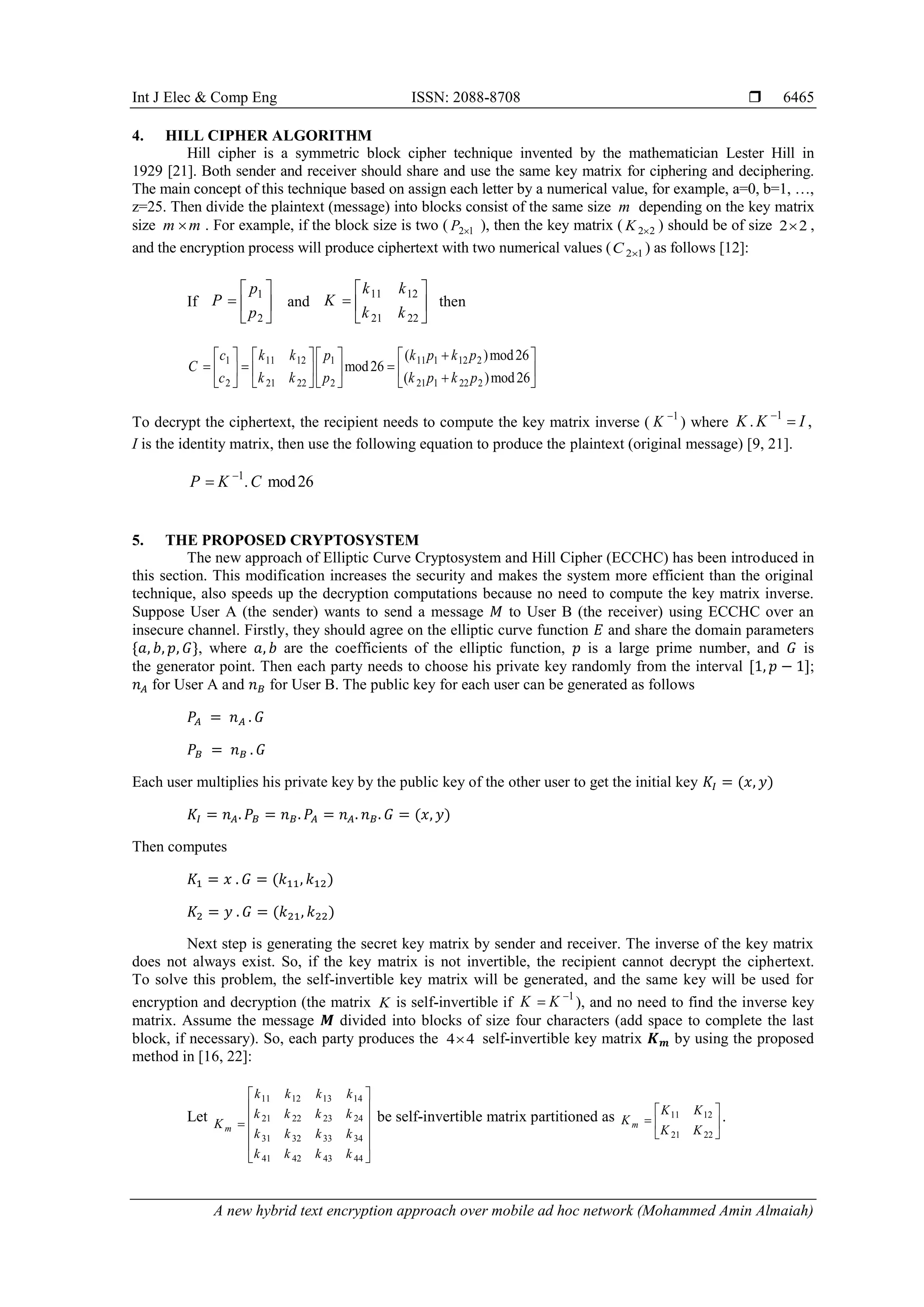 Int J Elec & Comp Eng ISSN: 2088-8708 
A new hybrid text encryption approach over mobile ad hoc network (Mohammed Amin Almaiah)
6465
4. HILL CIPHER ALGORITHM
Hill cipher is a symmetric block cipher technique invented by the mathematician Lester Hill in
1929 [21]. Both sender and receiver should share and use the same key matrix for ciphering and deciphering.
The main concept of this technique based on assign each letter by a numerical value, for example, a=0, b=1, …,
z=25. Then divide the plaintext (message) into blocks consist of the same size m depending on the key matrix
size m m . For example, if the block size is two ( 2 1P  ), then the key matrix ( 2 2K  ) should be of size 2 2 ,
and the encryption process will produce ciphertext with two numerical values ( 2 1C  ) as follows [12]:
If
1
2
p
P
p
 
  
 
and
11 12
21 22
k k
K
k k
 
  
 
then
1 11 12 1 11 1 12 2
2 21 22 2 21 1 22 2
( )mod26
mod26
( )mod26
c k k p k p k p
C
c k k p k p k p
       
                
To decrypt the ciphertext, the recipient needs to compute the key matrix inverse ( 1
K 
) where
1
. ,K K I

I is the identity matrix, then use the following equation to produce the plaintext (original message) [9, 21].
1
. mod26P K C

5. THE PROPOSED CRYPTOSYSTEM
The new approach of Elliptic Curve Cryptosystem and Hill Cipher (ECCHC) has been introduced in
this section. This modification increases the security and makes the system more efficient than the original
technique, also speeds up the decryption computations because no need to compute the key matrix inverse.
Suppose User A (the sender) wants to send a message 𝑀 to User B (the receiver) using ECCHC over an
insecure channel. Firstly, they should agree on the elliptic curve function 𝐸 and share the domain parameters
{𝑎, 𝑏, 𝑝, 𝐺}, where 𝑎, 𝑏 are the coefficients of the elliptic function, 𝑝 is a large prime number, and 𝐺 is
the generator point. Then each party needs to choose his private key randomly from the interval [1, 𝑝 − 1];
𝑛 𝐴 for User A and 𝑛 𝐵 for User B. The public key for each user can be generated as follows
𝑃𝐴 = 𝑛 𝐴 . 𝐺
𝑃𝐵 = 𝑛 𝐵 . 𝐺
Each user multiplies his private key by the public key of the other user to get the initial key 𝐾𝐼 = (𝑥, 𝑦)
𝐾𝐼 = 𝑛 𝐴. 𝑃𝐵 = 𝑛 𝐵. 𝑃𝐴 = 𝑛 𝐴. 𝑛 𝐵. 𝐺 = (𝑥, 𝑦)
Then computes
𝐾1 = 𝑥 . 𝐺 = (𝑘11, 𝑘12)
𝐾2 = 𝑦 . 𝐺 = (𝑘21, 𝑘22)
Next step is generating the secret key matrix by sender and receiver. The inverse of the key matrix
does not always exist. So, if the key matrix is not invertible, the recipient cannot decrypt the ciphertext.
To solve this problem, the self-invertible key matrix will be generated, and the same key will be used for
encryption and decryption (the matrix K is self-invertible if 1
K K 
 ), and no need to find the inverse key
matrix. Assume the message 𝑴 divided into blocks of size four characters (add space to complete the last
block, if necessary). So, each party produces the 4 4 self-invertible key matrix 𝑲 𝒎 by using the proposed
method in [16, 22]:
Let
11 12 13 14
21 22 23 24
31 32 33 34
41 42 43 44
m
k k k k
k k k k
K
k k k k
k k k k
 
 
 
 
 
 
be self-invertible matrix partitioned as 11 12
21 22
m
K K
K
K K
 
  
 
.
 