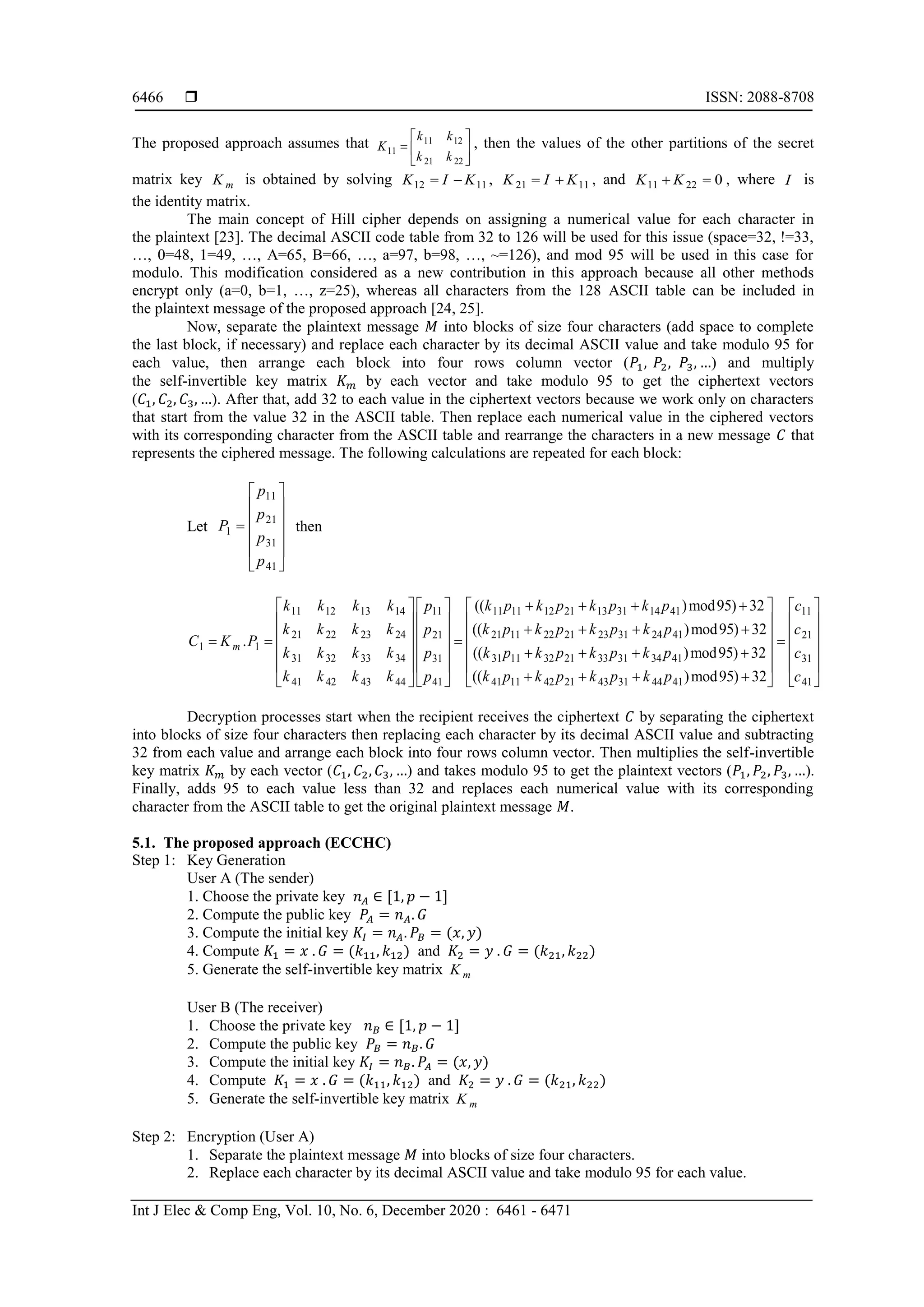  ISSN: 2088-8708
Int J Elec & Comp Eng, Vol. 10, No. 6, December 2020 : 6461 - 6471
6466
The proposed approach assumes that 11 12
11
21 22
k k
K
k k
 
  
 
, then the values of the other partitions of the secret
matrix key mK is obtained by solving 12 11K I K  , 21 11K I K  , and 11 22 0K K  , where I is
the identity matrix.
The main concept of Hill cipher depends on assigning a numerical value for each character in
the plaintext [23]. The decimal ASCII code table from 32 to 126 will be used for this issue (space=32, !=33,
…, 0=48, 1=49, …, A=65, B=66, …, a=97, b=98, …, ~=126), and mod 95 will be used in this case for
modulo. This modification considered as a new contribution in this approach because all other methods
encrypt only (a=0, b=1, …, z=25), whereas all characters from the 128 ASCII table can be included in
the plaintext message of the proposed approach [24, 25].
Now, separate the plaintext message 𝑀 into blocks of size four characters (add space to complete
the last block, if necessary) and replace each character by its decimal ASCII value and take modulo 95 for
each value, then arrange each block into four rows column vector (𝑃1, 𝑃2, 𝑃3, …) and multiply
the self-invertible key matrix 𝐾 𝑚 by each vector and take modulo 95 to get the ciphertext vectors
(𝐶1, 𝐶2, 𝐶3, …). After that, add 32 to each value in the ciphertext vectors because we work only on characters
that start from the value 32 in the ASCII table. Then replace each numerical value in the ciphered vectors
with its corresponding character from the ASCII table and rearrange the characters in a new message 𝐶 that
represents the ciphered message. The following calculations are repeated for each block:
Let
11
21
1
31
41
p
p
P
p
p
 
 
 
 
 
 
then
11 12 13 14 11 11 12 21 13 31 14 4111
21 22 23 24 21 11 22 21 23 31 24 4121
1 1
31 32 33 34 31 11 32 21 33 31 34 431
41 42 43 44 41
(( )mod95) 32
(( )mod95) 32
.
((m
k k k k k p k p k p k pp
k k k k k p k p k p k pp
C K P
k k k k k p k p k p k pp
k k k k p
      
            
      
   
  
11
21
1 31
41 11 42 21 43 31 44 41 41
)mod95) 32
(( )mod95) 32
c
c
c
k p k p k p k p c
   
   
   
   
   
      
Decryption processes start when the recipient receives the ciphertext 𝐶 by separating the ciphertext
into blocks of size four characters then replacing each character by its decimal ASCII value and subtracting
32 from each value and arrange each block into four rows column vector. Then multiplies the self-invertible
key matrix 𝐾 𝑚 by each vector (𝐶1, 𝐶2, 𝐶3, …) and takes modulo 95 to get the plaintext vectors (𝑃1, 𝑃2, 𝑃3, …).
Finally, adds 95 to each value less than 32 and replaces each numerical value with its corresponding
character from the ASCII table to get the original plaintext message 𝑀.
5.1. The proposed approach (ECCHC)
Step 1: Key Generation
User A (The sender)
1. Choose the private key 𝑛 𝐴 ∈ [1, 𝑝 − 1]
2. Compute the public key 𝑃𝐴 = 𝑛 𝐴. 𝐺
3. Compute the initial key 𝐾𝐼 = 𝑛 𝐴. 𝑃𝐵 = (𝑥, 𝑦)
4. Compute 𝐾1 = 𝑥 . 𝐺 = (𝑘11, 𝑘12) and 𝐾2 = 𝑦 . 𝐺 = (𝑘21, 𝑘22)
5. Generate the self-invertible key matrix mK
User B (The receiver)
1. Choose the private key 𝑛 𝐵 ∈ [1, 𝑝 − 1]
2. Compute the public key 𝑃𝐵 = 𝑛 𝐵. 𝐺
3. Compute the initial key 𝐾𝐼 = 𝑛 𝐵. 𝑃𝐴 = (𝑥, 𝑦)
4. Compute 𝐾1 = 𝑥 . 𝐺 = (𝑘11, 𝑘12) and 𝐾2 = 𝑦 . 𝐺 = (𝑘21, 𝑘22)
5. Generate the self-invertible key matrix mK
Step 2: Encryption (User A)
1. Separate the plaintext message 𝑀 into blocks of size four characters.
2. Replace each character by its decimal ASCII value and take modulo 95 for each value.
 