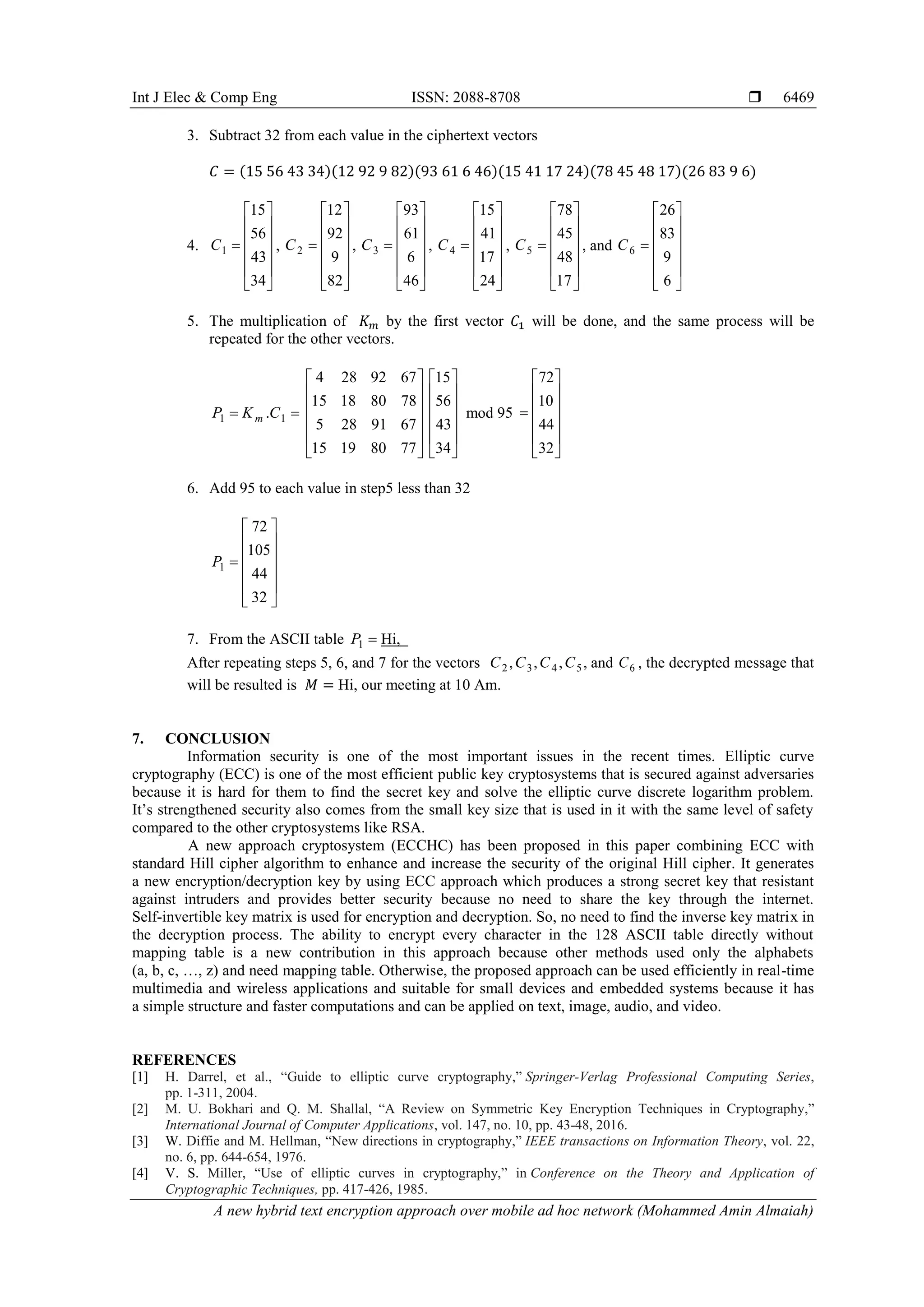Int J Elec & Comp Eng ISSN: 2088-8708 
A new hybrid text encryption approach over mobile ad hoc network (Mohammed Amin Almaiah)
6469
3. Subtract 32 from each value in the ciphertext vectors
𝐶 = (15 56 43 34)(12 92 9 82)(93 61 6 46)(15 41 17 24)(78 45 48 17)(26 83 9 6)
4. 1
15
56
43
34
C
 
 
 
 
 
 
, 2
12
92
9
82
C
 
 
 
 
 
 
, 3
93
61
6
46
C
 
 
 
 
 
 
, 4
15
41
17
24
C
 
 
 
 
 
 
, 5
78
45
48
17
C
 
 
 
 
 
 
, and 6
26
83
9
6
C
 
 
 
 
 
 
5. The multiplication of 𝐾 𝑚 by the first vector 𝐶1 will be done, and the same process will be
repeated for the other vectors.
1 1.mP K C 
4 28 92 67
15 18 80 78
5 28 91 67
15 19 80 77
 
 
 
 
 
 
15
56
43
34
 
 
 
 
 
 
mod 95
72
10
44
32
 
 
 
 
 
 
6. Add 95 to each value in step5 less than 32
1
72
105
44
32
P
 
 
 
 
 
 
7. From the ASCII table 1P  Hi, .
After repeating steps 5, 6, and 7 for the vectors 2 3 4 5, , , ,C C C C and 6C , the decrypted message that
will be resulted is 𝑀 = Hi, our meeting at 10 Am.
7. CONCLUSION
Information security is one of the most important issues in the recent times. Elliptic curve
cryptography (ECC) is one of the most efficient public key cryptosystems that is secured against adversaries
because it is hard for them to find the secret key and solve the elliptic curve discrete logarithm problem.
It’s strengthened security also comes from the small key size that is used in it with the same level of safety
compared to the other cryptosystems like RSA.
A new approach cryptosystem (ECCHC) has been proposed in this paper combining ECC with
standard Hill cipher algorithm to enhance and increase the security of the original Hill cipher. It generates
a new encryption/decryption key by using ECC approach which produces a strong secret key that resistant
against intruders and provides better security because no need to share the key through the internet.
Self-invertible key matrix is used for encryption and decryption. So, no need to find the inverse key matrix in
the decryption process. The ability to encrypt every character in the 128 ASCII table directly without
mapping table is a new contribution in this approach because other methods used only the alphabets
(a, b, c, …, z) and need mapping table. Otherwise, the proposed approach can be used efficiently in real-time
multimedia and wireless applications and suitable for small devices and embedded systems because it has
a simple structure and faster computations and can be applied on text, image, audio, and video.
REFERENCES
[1] H. Darrel, et al., “Guide to elliptic curve cryptography,” Springer-Verlag Professional Computing Series,
pp. 1-311, 2004.
[2] M. U. Bokhari and Q. M. Shallal, “A Review on Symmetric Key Encryption Techniques in Cryptography,”
International Journal of Computer Applications, vol. 147, no. 10, pp. 43-48, 2016.
[3] W. Diffie and M. Hellman, “New directions in cryptography,” IEEE transactions on Information Theory, vol. 22,
no. 6, pp. 644-654, 1976.
[4] V. S. Miller, “Use of elliptic curves in cryptography,” in Conference on the Theory and Application of
Cryptographic Techniques, pp. 417-426, 1985.
 
