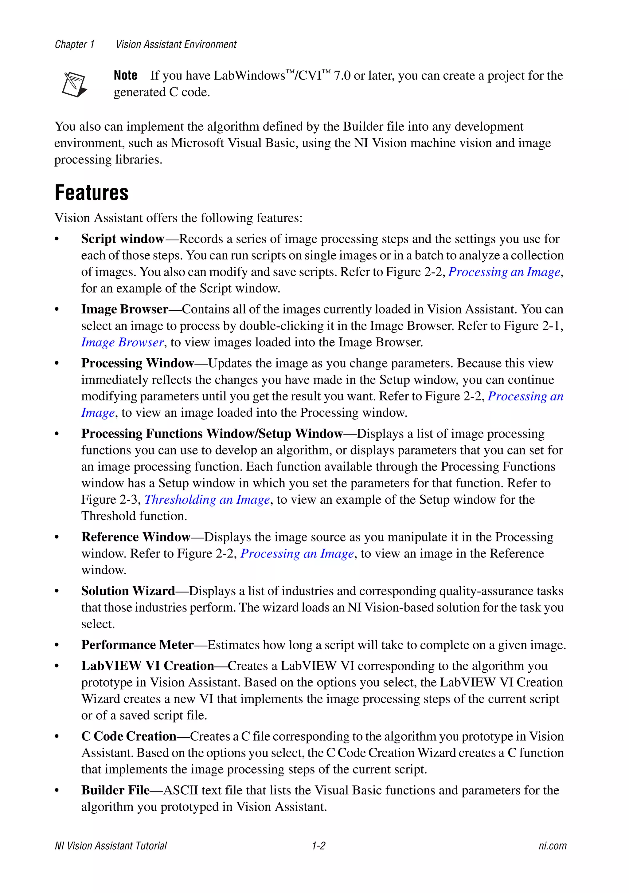 NI Vision Assistant Tutorial 1-2 ni.com
Chapter 1 Vision Assistant Environment
Note If you have LabWindows™/CVI™ 7.0 or later, you can create a project for the
generated C code.
You also can implement the algorithm defined by the Builder file into any development
environment, such as Microsoft Visual Basic, using the NI Vision machine vision and image
processing libraries.
Features
Vision Assistant offers the following features:
• Script window—Records a series of image processing steps and the settings you use for
each of those steps. You can run scripts on single images or in a batch to analyze a collection
of images. You also can modify and save scripts. Refer to Figure 2-2, Processing an Image,
for an example of the Script window.
• Image Browser—Contains all of the images currently loaded in Vision Assistant. You can
select an image to process by double-clicking it in the Image Browser. Refer to Figure 2-1,
Image Browser, to view images loaded into the Image Browser.
• Processing Window—Updates the image as you change parameters. Because this view
immediately reflects the changes you have made in the Setup window, you can continue
modifying parameters until you get the result you want. Refer to Figure 2-2, Processing an
Image, to view an image loaded into the Processing window.
• Processing Functions Window/Setup Window—Displays a list of image processing
functions you can use to develop an algorithm, or displays parameters that you can set for
an image processing function. Each function available through the Processing Functions
window has a Setup window in which you set the parameters for that function. Refer to
Figure 2-3, Thresholding an Image, to view an example of the Setup window for the
Threshold function.
• Reference Window—Displays the image source as you manipulate it in the Processing
window. Refer to Figure 2-2, Processing an Image, to view an image in the Reference
window.
• Solution Wizard—Displays a list of industries and corresponding quality-assurance tasks
that those industries perform. The wizard loads an NI Vision-based solution for the task you
select.
• Performance Meter—Estimates how long a script will take to complete on a given image.
• LabVIEW VI Creation—Creates a LabVIEW VI corresponding to the algorithm you
prototype in Vision Assistant. Based on the options you select, the LabVIEW VI Creation
Wizard creates a new VI that implements the image processing steps of the current script
or of a saved script file.
• C Code Creation—Creates a C file corresponding to the algorithm you prototype in Vision
Assistant. Based on the options you select, the C Code Creation Wizard creates a C function
that implements the image processing steps of the current script.
• Builder File—ASCII text file that lists the Visual Basic functions and parameters for the
algorithm you prototyped in Vision Assistant.
 
