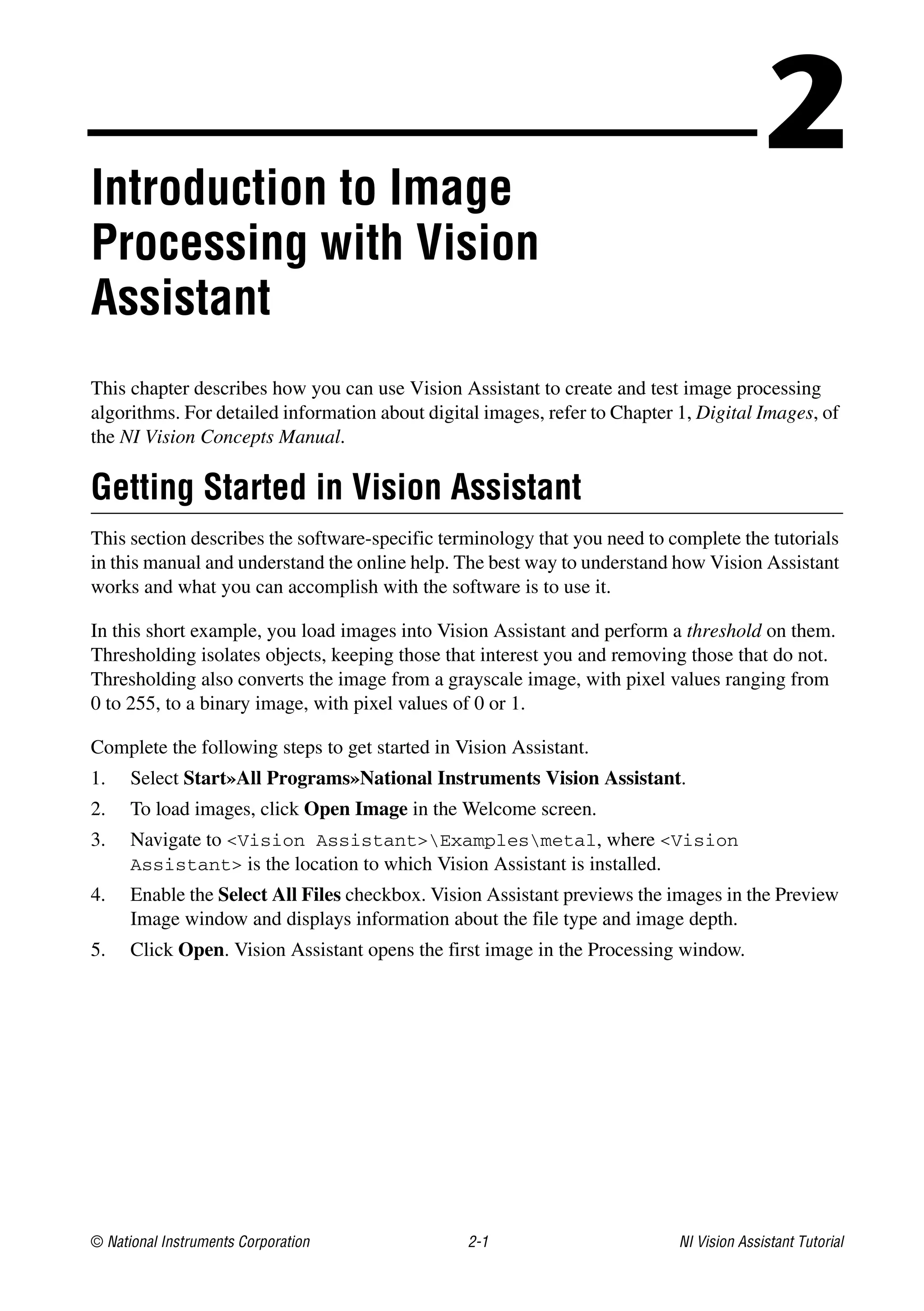 © National Instruments Corporation 2-1 NI Vision Assistant Tutorial
2Introduction to Image
Processing with Vision
Assistant
This chapter describes how you can use Vision Assistant to create and test image processing
algorithms. For detailed information about digital images, refer to Chapter 1, Digital Images, of
the NI Vision Concepts Manual.
Getting Started in Vision Assistant
This section describes the software-specific terminology that you need to complete the tutorials
in this manual and understand the online help. The best way to understand how Vision Assistant
works and what you can accomplish with the software is to use it.
In this short example, you load images into Vision Assistant and perform a threshold on them.
Thresholding isolates objects, keeping those that interest you and removing those that do not.
Thresholding also converts the image from a grayscale image, with pixel values ranging from
0 to 255, to a binary image, with pixel values of 0 or 1.
Complete the following steps to get started in Vision Assistant.
1. Select Start»All Programs»National Instruments Vision Assistant.
2. To load images, click Open Image in the Welcome screen.
3. Navigate to <Vision Assistant>Examplesmetal, where <Vision
Assistant> is the location to which Vision Assistant is installed.
4. Enable the Select All Files checkbox. Vision Assistant previews the images in the Preview
Image window and displays information about the file type and image depth.
5. Click Open. Vision Assistant opens the first image in the Processing window.
 