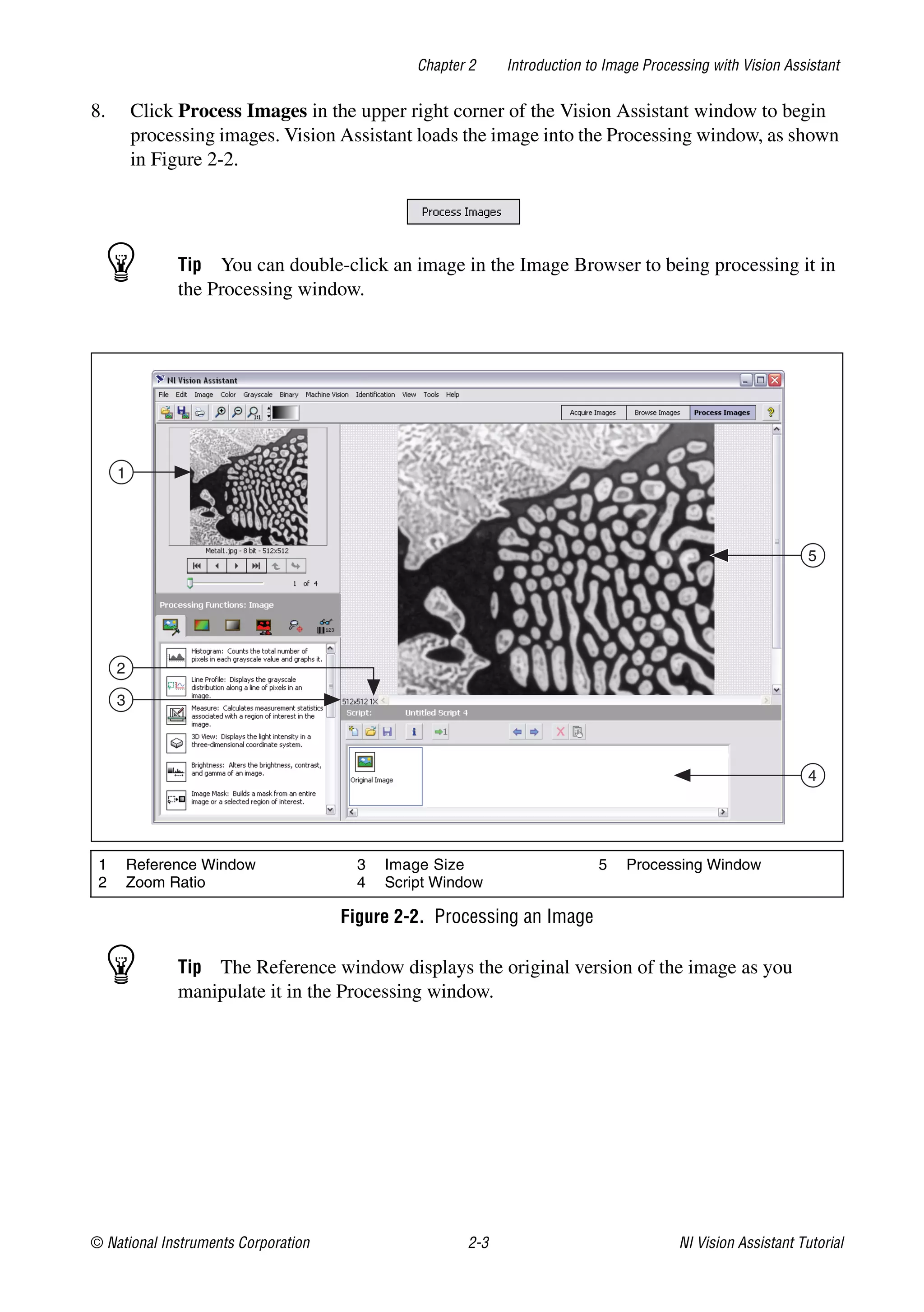 © National Instruments Corporation 2-3 NI Vision Assistant Tutorial
Chapter 2 Introduction to Image Processing with Vision Assistant
8. Click Process Images in the upper right corner of the Vision Assistant window to begin
processing images. Vision Assistant loads the image into the Processing window, as shown
in Figure 2-2.
Tip You can double-click an image in the Image Browser to being processing it in
the Processing window.
Figure 2-2. Processing an Image
Tip The Reference window displays the original version of the image as you
manipulate it in the Processing window.
1 Reference Window
2 Zoom Ratio
3 Image Size
4 Script Window
5 Processing Window
1
2
3
5
4
 