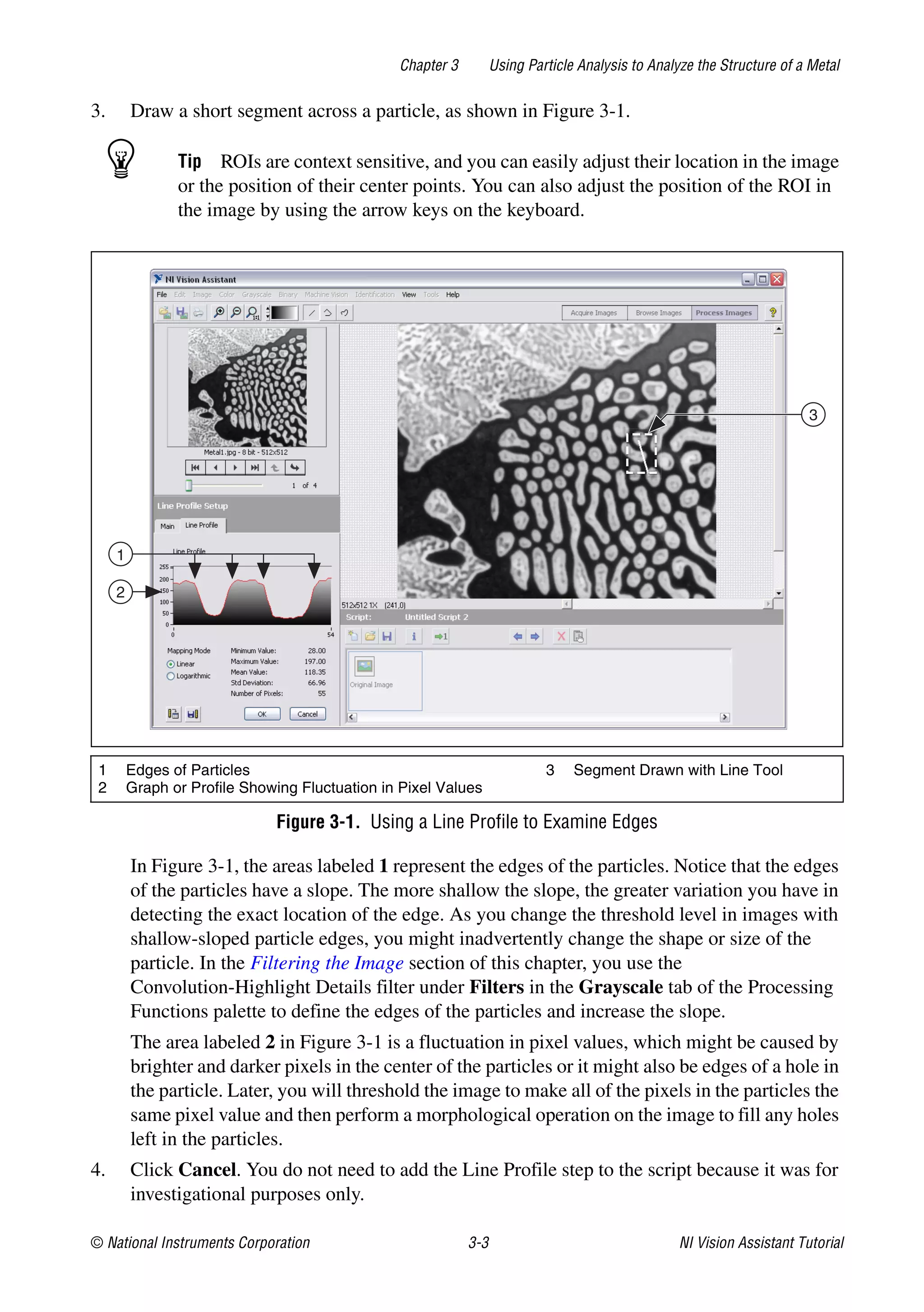 © National Instruments Corporation 3-3 NI Vision Assistant Tutorial
Chapter 3 Using Particle Analysis to Analyze the Structure of a Metal
3. Draw a short segment across a particle, as shown in Figure 3-1.
Tip ROIs are context sensitive, and you can easily adjust their location in the image
or the position of their center points. You can also adjust the position of the ROI in
the image by using the arrow keys on the keyboard.
Figure 3-1. Using a Line Profile to Examine Edges
In Figure 3-1, the areas labeled 1 represent the edges of the particles. Notice that the edges
of the particles have a slope. The more shallow the slope, the greater variation you have in
detecting the exact location of the edge. As you change the threshold level in images with
shallow-sloped particle edges, you might inadvertently change the shape or size of the
particle. In the Filtering the Image section of this chapter, you use the
Convolution-Highlight Details filter under Filters in the Grayscale tab of the Processing
Functions palette to define the edges of the particles and increase the slope.
The area labeled 2 in Figure 3-1 is a fluctuation in pixel values, which might be caused by
brighter and darker pixels in the center of the particles or it might also be edges of a hole in
the particle. Later, you will threshold the image to make all of the pixels in the particles the
same pixel value and then perform a morphological operation on the image to fill any holes
left in the particles.
4. Click Cancel. You do not need to add the Line Profile step to the script because it was for
investigational purposes only.
1 Edges of Particles
2 Graph or Profile Showing Fluctuation in Pixel Values
3 Segment Drawn with Line Tool
3
1
2
 
