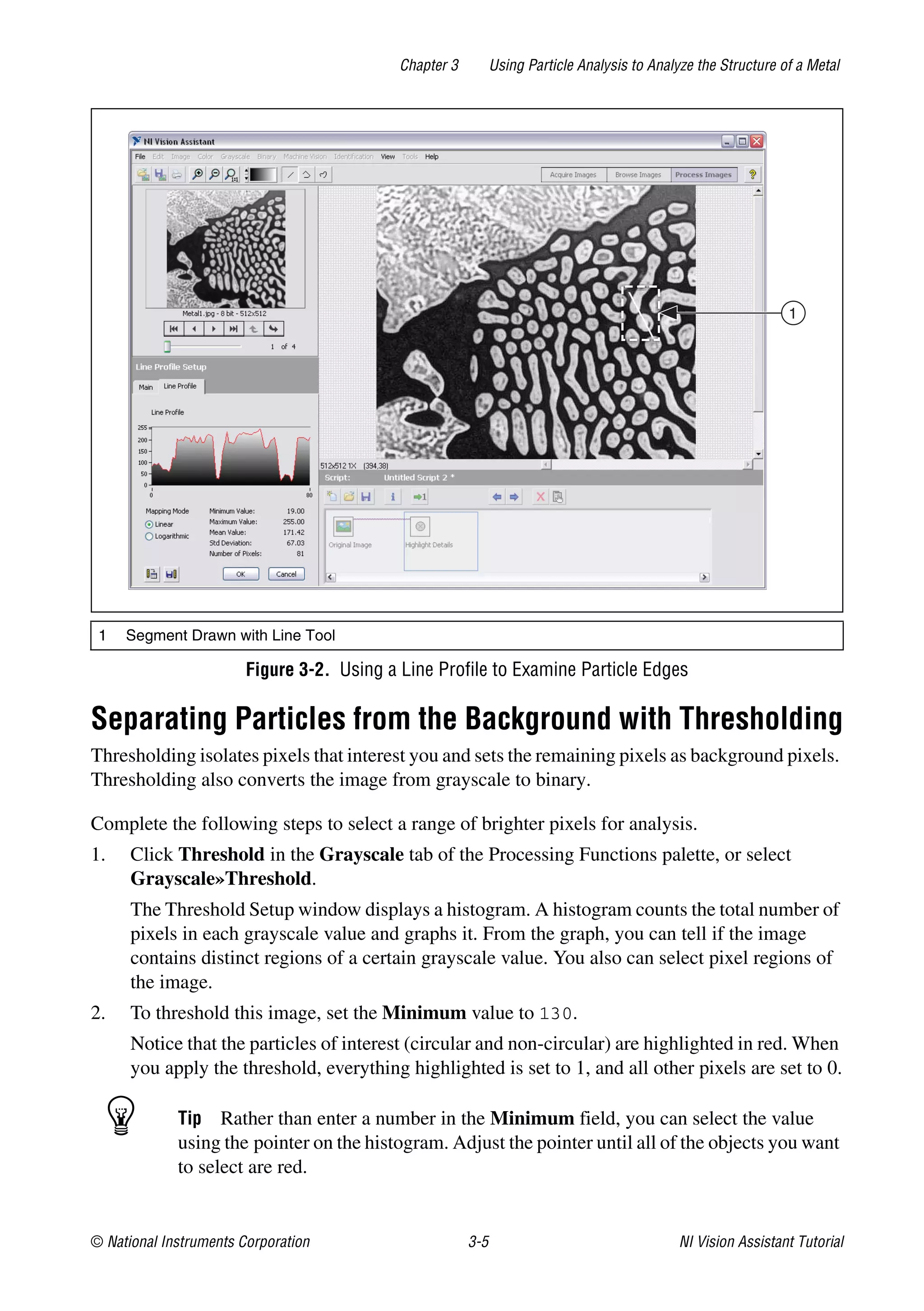 © National Instruments Corporation 3-5 NI Vision Assistant Tutorial
Chapter 3 Using Particle Analysis to Analyze the Structure of a Metal
Figure 3-2. Using a Line Profile to Examine Particle Edges
Separating Particles from the Background with Thresholding
Thresholding isolates pixels that interest you and sets the remaining pixels as background pixels.
Thresholding also converts the image from grayscale to binary.
Complete the following steps to select a range of brighter pixels for analysis.
1. Click Threshold in the Grayscale tab of the Processing Functions palette, or select
Grayscale»Threshold.
The Threshold Setup window displays a histogram. A histogram counts the total number of
pixels in each grayscale value and graphs it. From the graph, you can tell if the image
contains distinct regions of a certain grayscale value. You also can select pixel regions of
the image.
2. To threshold this image, set the Minimum value to 130.
Notice that the particles of interest (circular and non-circular) are highlighted in red. When
you apply the threshold, everything highlighted is set to 1, and all other pixels are set to 0.
Tip Rather than enter a number in the Minimum field, you can select the value
using the pointer on the histogram. Adjust the pointer until all of the objects you want
to select are red.
1 Segment Drawn with Line Tool
1
 