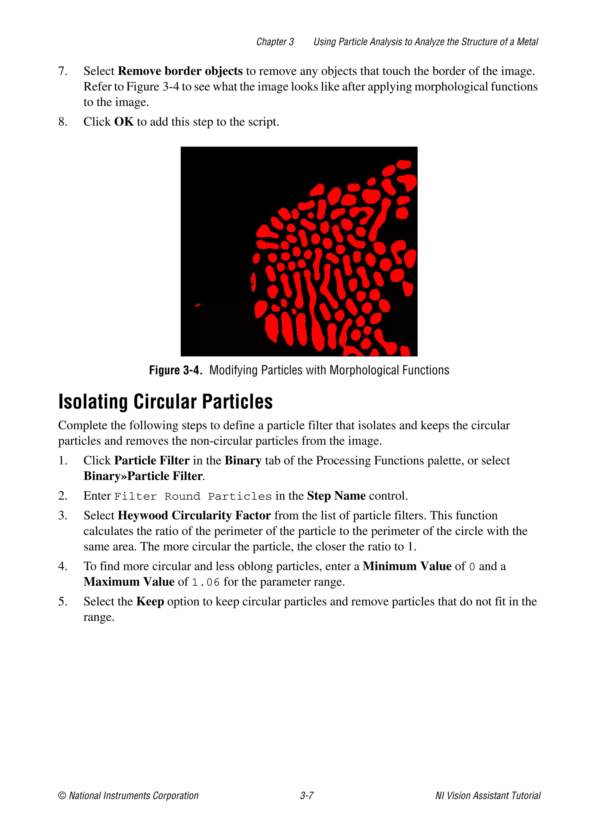 © National Instruments Corporation 3-7 NI Vision Assistant Tutorial
Chapter 3 Using Particle Analysis to Analyze the Structure of a Metal
7. Select Remove border objects to remove any objects that touch the border of the image.
Refer to Figure 3-4 to see what the image looks like after applying morphological functions
to the image.
8. Click OK to add this step to the script.
Figure 3-4. Modifying Particles with Morphological Functions
Isolating Circular Particles
Complete the following steps to define a particle filter that isolates and keeps the circular
particles and removes the non-circular particles from the image.
1. Click Particle Filter in the Binary tab of the Processing Functions palette, or select
Binary»Particle Filter.
2. Enter Filter Round Particles in the Step Name control.
3. Select Heywood Circularity Factor from the list of particle filters. This function
calculates the ratio of the perimeter of the particle to the perimeter of the circle with the
same area. The more circular the particle, the closer the ratio to 1.
4. To find more circular and less oblong particles, enter a Minimum Value of 0 and a
Maximum Value of 1.06 for the parameter range.
5. Select the Keep option to keep circular particles and remove particles that do not fit in the
range.
 