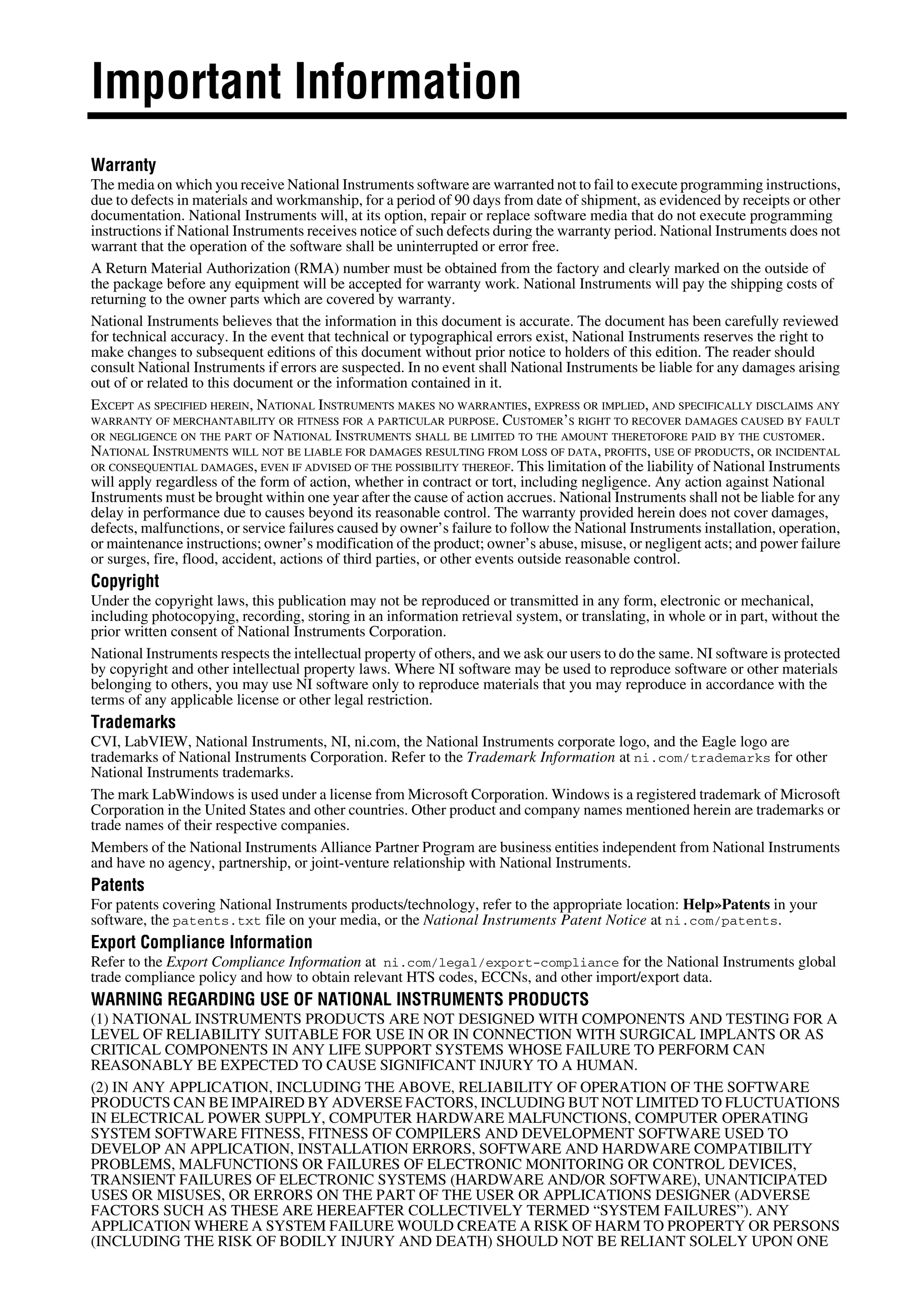 Important Information
Warranty
The media on which you receive National Instruments software are warranted not to fail to execute programming instructions,
due to defects in materials and workmanship, for a period of 90 days from date of shipment, as evidenced by receipts or other
documentation. National Instruments will, at its option, repair or replace software media that do not execute programming
instructions if National Instruments receives notice of such defects during the warranty period. National Instruments does not
warrant that the operation of the software shall be uninterrupted or error free.
A Return Material Authorization (RMA) number must be obtained from the factory and clearly marked on the outside of
the package before any equipment will be accepted for warranty work. National Instruments will pay the shipping costs of
returning to the owner parts which are covered by warranty.
National Instruments believes that the information in this document is accurate. The document has been carefully reviewed
for technical accuracy. In the event that technical or typographical errors exist, National Instruments reserves the right to
make changes to subsequent editions of this document without prior notice to holders of this edition. The reader should
consult National Instruments if errors are suspected. In no event shall National Instruments be liable for any damages arising
out of or related to this document or the information contained in it.
EXCEPT AS SPECIFIED HEREIN, NATIONAL INSTRUMENTS MAKES NO WARRANTIES, EXPRESS OR IMPLIED, AND SPECIFICALLY DISCLAIMS ANY
WARRANTY OF MERCHANTABILITY OR FITNESS FOR A PARTICULAR PURPOSE. CUSTOMER’S RIGHT TO RECOVER DAMAGES CAUSED BY FAULT
OR NEGLIGENCE ON THE PART OF NATIONAL INSTRUMENTS SHALL BE LIMITED TO THE AMOUNT THERETOFORE PAID BY THE CUSTOMER.
NATIONAL INSTRUMENTS WILL NOT BE LIABLE FOR DAMAGES RESULTING FROM LOSS OF DATA, PROFITS, USE OF PRODUCTS, OR INCIDENTAL
OR CONSEQUENTIAL DAMAGES, EVEN IF ADVISED OF THE POSSIBILITY THEREOF. This limitation of the liability of National Instruments
will apply regardless of the form of action, whether in contract or tort, including negligence. Any action against National
Instruments must be brought within one year after the cause of action accrues. National Instruments shall not be liable for any
delay in performance due to causes beyond its reasonable control. The warranty provided herein does not cover damages,
defects, malfunctions, or service failures caused by owner’s failure to follow the National Instruments installation, operation,
or maintenance instructions; owner’s modification of the product; owner’s abuse, misuse, or negligent acts; and power failure
or surges, fire, flood, accident, actions of third parties, or other events outside reasonable control.
Copyright
Under the copyright laws, this publication may not be reproduced or transmitted in any form, electronic or mechanical,
including photocopying, recording, storing in an information retrieval system, or translating, in whole or in part, without the
prior written consent of National Instruments Corporation.
National Instruments respects the intellectual property of others, and we ask our users to do the same. NI software is protected
by copyright and other intellectual property laws. Where NI software may be used to reproduce software or other materials
belonging to others, you may use NI software only to reproduce materials that you may reproduce in accordance with the
terms of any applicable license or other legal restriction.
Trademarks
CVI, LabVIEW, National Instruments, NI, ni.com, the National Instruments corporate logo, and the Eagle logo are
trademarks of National Instruments Corporation. Refer to the Trademark Information at ni.com/trademarks for other
National Instruments trademarks.
The mark LabWindows is used under a license from Microsoft Corporation. Windows is a registered trademark of Microsoft
Corporation in the United States and other countries. Other product and company names mentioned herein are trademarks or
trade names of their respective companies.
Members of the National Instruments Alliance Partner Program are business entities independent from National Instruments
and have no agency, partnership, or joint-venture relationship with National Instruments.
Patents
For patents covering National Instruments products/technology, refer to the appropriate location: Help»Patents in your
software, the patents.txt file on your media, or the National Instruments Patent Notice at ni.com/patents.
Export Compliance Information
Refer to the Export Compliance Information at ni.com/legal/export-compliance for the National Instruments global
trade compliance policy and how to obtain relevant HTS codes, ECCNs, and other import/export data.
WARNING REGARDING USE OF NATIONAL INSTRUMENTS PRODUCTS
(1) NATIONAL INSTRUMENTS PRODUCTS ARE NOT DESIGNED WITH COMPONENTS AND TESTING FOR A
LEVEL OF RELIABILITY SUITABLE FOR USE IN OR IN CONNECTION WITH SURGICAL IMPLANTS OR AS
CRITICAL COMPONENTS IN ANY LIFE SUPPORT SYSTEMS WHOSE FAILURE TO PERFORM CAN
REASONABLY BE EXPECTED TO CAUSE SIGNIFICANT INJURY TO A HUMAN.
(2) IN ANY APPLICATION, INCLUDING THE ABOVE, RELIABILITY OF OPERATION OF THE SOFTWARE
PRODUCTS CAN BE IMPAIRED BY ADVERSE FACTORS, INCLUDING BUT NOT LIMITED TO FLUCTUATIONS
IN ELECTRICAL POWER SUPPLY, COMPUTER HARDWARE MALFUNCTIONS, COMPUTER OPERATING
SYSTEM SOFTWARE FITNESS, FITNESS OF COMPILERS AND DEVELOPMENT SOFTWARE USED TO
DEVELOP AN APPLICATION, INSTALLATION ERRORS, SOFTWARE AND HARDWARE COMPATIBILITY
PROBLEMS, MALFUNCTIONS OR FAILURES OF ELECTRONIC MONITORING OR CONTROL DEVICES,
TRANSIENT FAILURES OF ELECTRONIC SYSTEMS (HARDWARE AND/OR SOFTWARE), UNANTICIPATED
USES OR MISUSES, OR ERRORS ON THE PART OF THE USER OR APPLICATIONS DESIGNER (ADVERSE
FACTORS SUCH AS THESE ARE HEREAFTER COLLECTIVELY TERMED “SYSTEM FAILURES”). ANY
APPLICATION WHERE A SYSTEM FAILURE WOULD CREATE A RISK OF HARM TO PROPERTY OR PERSONS
(INCLUDING THE RISK OF BODILY INJURY AND DEATH) SHOULD NOT BE RELIANT SOLELY UPON ONE
 
