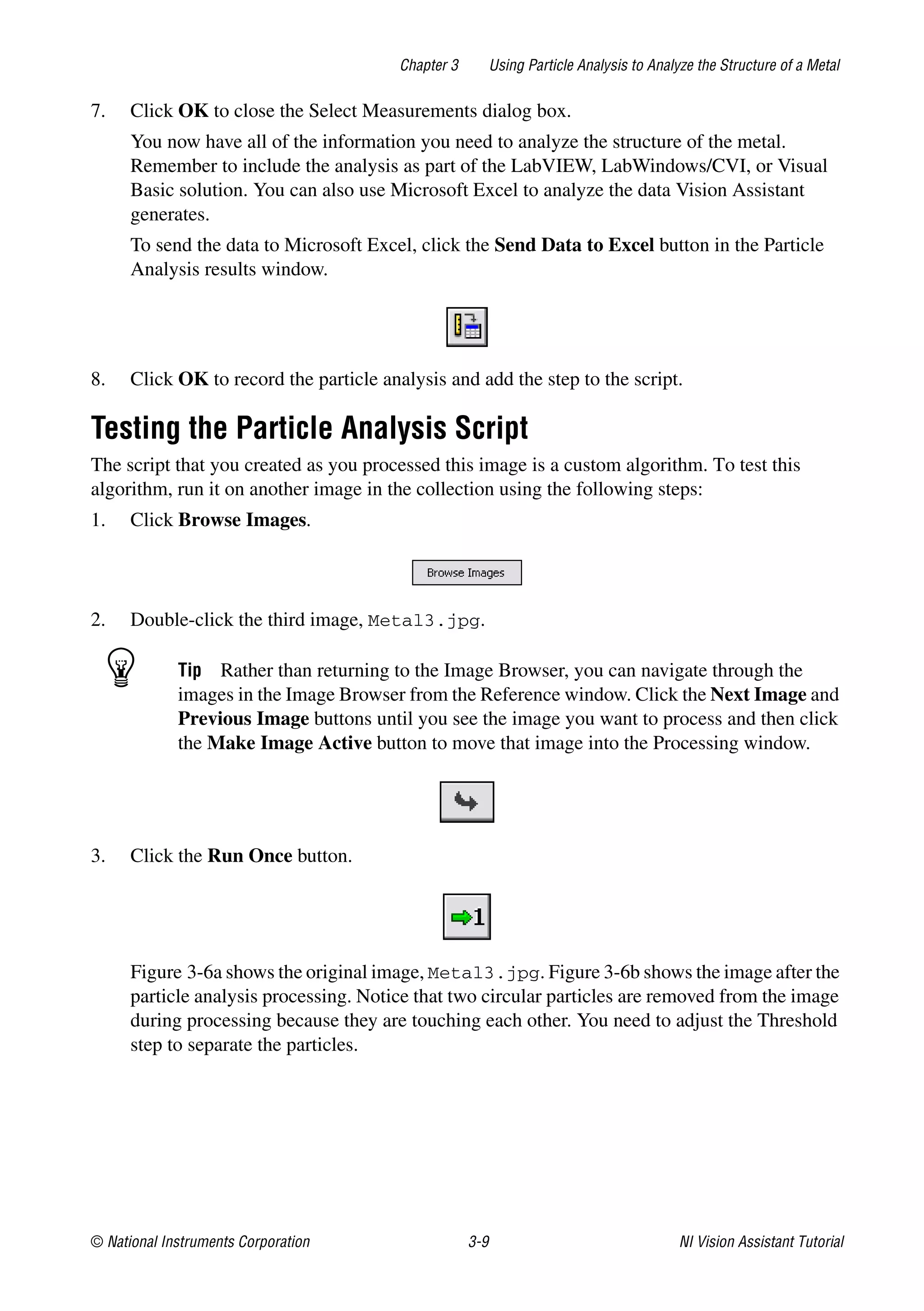 © National Instruments Corporation 3-9 NI Vision Assistant Tutorial
Chapter 3 Using Particle Analysis to Analyze the Structure of a Metal
7. Click OK to close the Select Measurements dialog box.
You now have all of the information you need to analyze the structure of the metal.
Remember to include the analysis as part of the LabVIEW, LabWindows/CVI, or Visual
Basic solution. You can also use Microsoft Excel to analyze the data Vision Assistant
generates.
To send the data to Microsoft Excel, click the Send Data to Excel button in the Particle
Analysis results window.
8. Click OK to record the particle analysis and add the step to the script.
Testing the Particle Analysis Script
The script that you created as you processed this image is a custom algorithm. To test this
algorithm, run it on another image in the collection using the following steps:
1. Click Browse Images.
2. Double-click the third image, Metal3.jpg.
Tip Rather than returning to the Image Browser, you can navigate through the
images in the Image Browser from the Reference window. Click the Next Image and
Previous Image buttons until you see the image you want to process and then click
the Make Image Active button to move that image into the Processing window.
3. Click the Run Once button.
Figure 3-6a shows the original image, Metal3.jpg. Figure 3-6b shows the image after the
particle analysis processing. Notice that two circular particles are removed from the image
during processing because they are touching each other. You need to adjust the Threshold
step to separate the particles.
 