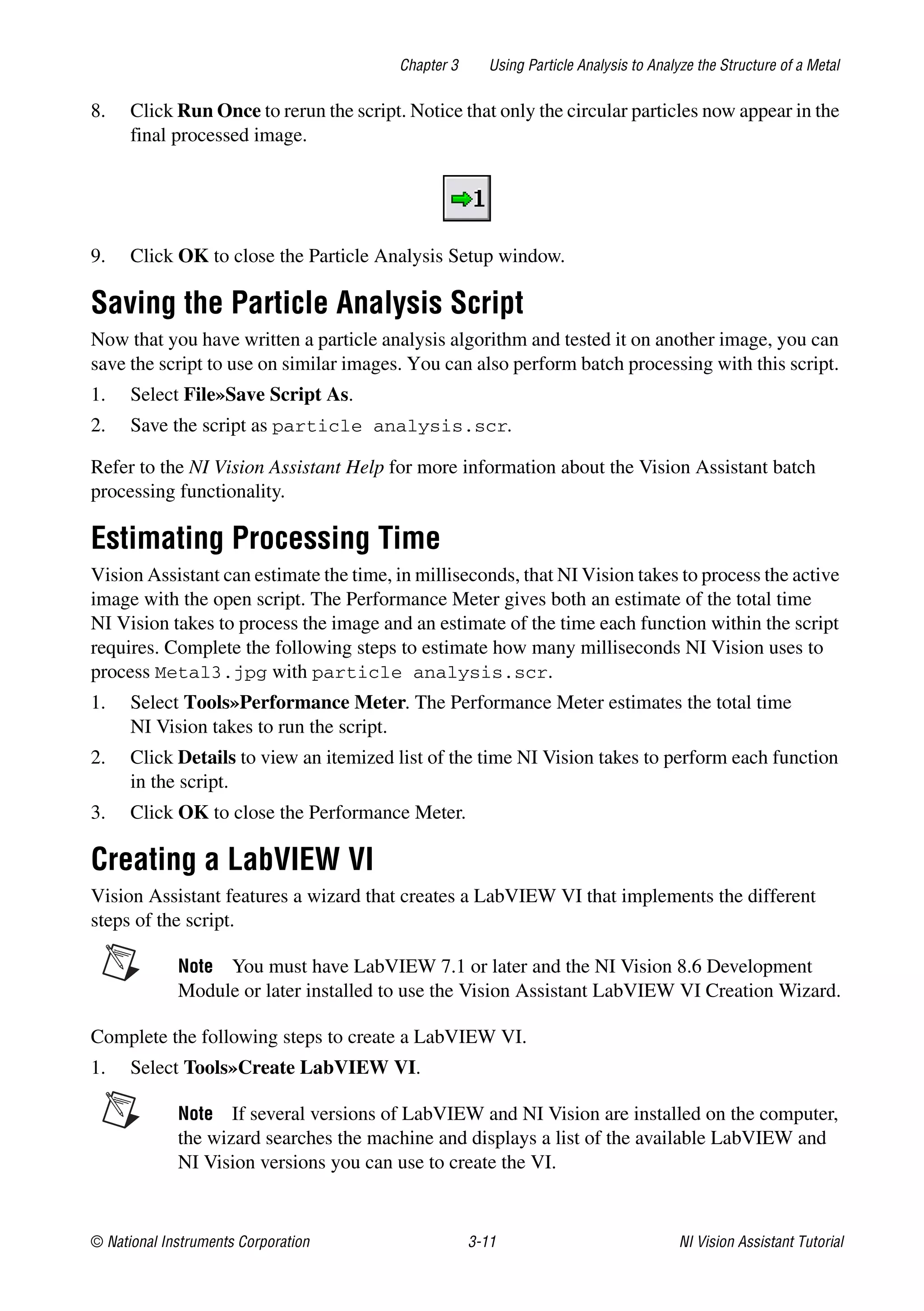 © National Instruments Corporation 3-11 NI Vision Assistant Tutorial
Chapter 3 Using Particle Analysis to Analyze the Structure of a Metal
8. Click Run Once to rerun the script. Notice that only the circular particles now appear in the
final processed image.
9. Click OK to close the Particle Analysis Setup window.
Saving the Particle Analysis Script
Now that you have written a particle analysis algorithm and tested it on another image, you can
save the script to use on similar images. You can also perform batch processing with this script.
1. Select File»Save Script As.
2. Save the script as particle analysis.scr.
Refer to the NI Vision Assistant Help for more information about the Vision Assistant batch
processing functionality.
Estimating Processing Time
Vision Assistant can estimate the time, in milliseconds, that NI Vision takes to process the active
image with the open script. The Performance Meter gives both an estimate of the total time
NI Vision takes to process the image and an estimate of the time each function within the script
requires. Complete the following steps to estimate how many milliseconds NI Vision uses to
process Metal3.jpg with particle analysis.scr.
1. Select Tools»Performance Meter. The Performance Meter estimates the total time
NI Vision takes to run the script.
2. Click Details to view an itemized list of the time NI Vision takes to perform each function
in the script.
3. Click OK to close the Performance Meter.
Creating a LabVIEW VI
Vision Assistant features a wizard that creates a LabVIEW VI that implements the different
steps of the script.
Note You must have LabVIEW 7.1 or later and the NI Vision 8.6 Development
Module or later installed to use the Vision Assistant LabVIEW VI Creation Wizard.
Complete the following steps to create a LabVIEW VI.
1. Select Tools»Create LabVIEW VI.
Note If several versions of LabVIEW and NI Vision are installed on the computer,
the wizard searches the machine and displays a list of the available LabVIEW and
NI Vision versions you can use to create the VI.
 