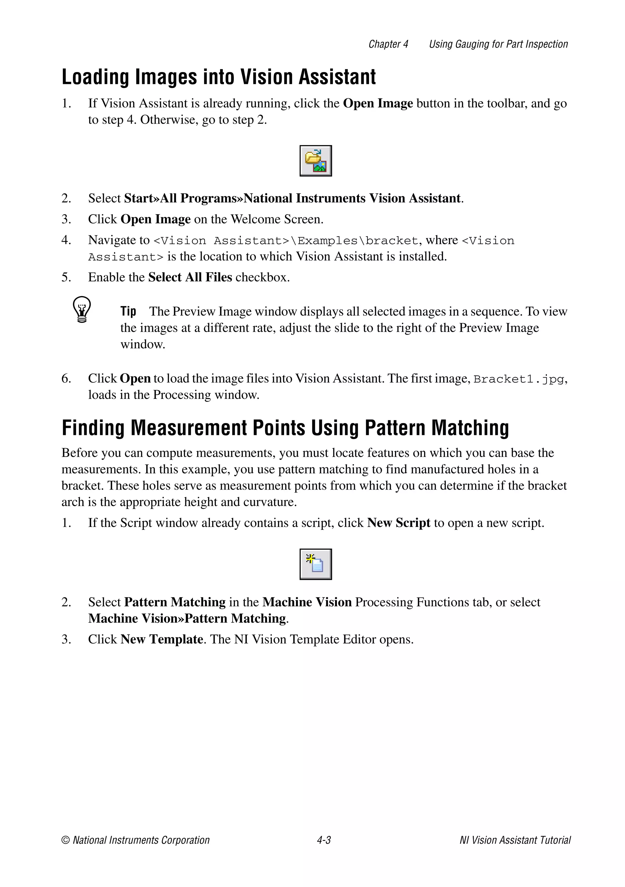 © National Instruments Corporation 4-3 NI Vision Assistant Tutorial
Chapter 4 Using Gauging for Part Inspection
Loading Images into Vision Assistant
1. If Vision Assistant is already running, click the Open Image button in the toolbar, and go
to step 4. Otherwise, go to step 2.
2. Select Start»All Programs»National Instruments Vision Assistant.
3. Click Open Image on the Welcome Screen.
4. Navigate to <Vision Assistant>Examplesbracket, where <Vision
Assistant> is the location to which Vision Assistant is installed.
5. Enable the Select All Files checkbox.
Tip The Preview Image window displays all selected images in a sequence. To view
the images at a different rate, adjust the slide to the right of the Preview Image
window.
6. Click Open to load the image files into Vision Assistant. The first image, Bracket1.jpg,
loads in the Processing window.
Finding Measurement Points Using Pattern Matching
Before you can compute measurements, you must locate features on which you can base the
measurements. In this example, you use pattern matching to find manufactured holes in a
bracket. These holes serve as measurement points from which you can determine if the bracket
arch is the appropriate height and curvature.
1. If the Script window already contains a script, click New Script to open a new script.
2. Select Pattern Matching in the Machine Vision Processing Functions tab, or select
Machine Vision»Pattern Matching.
3. Click New Template. The NI Vision Template Editor opens.
 