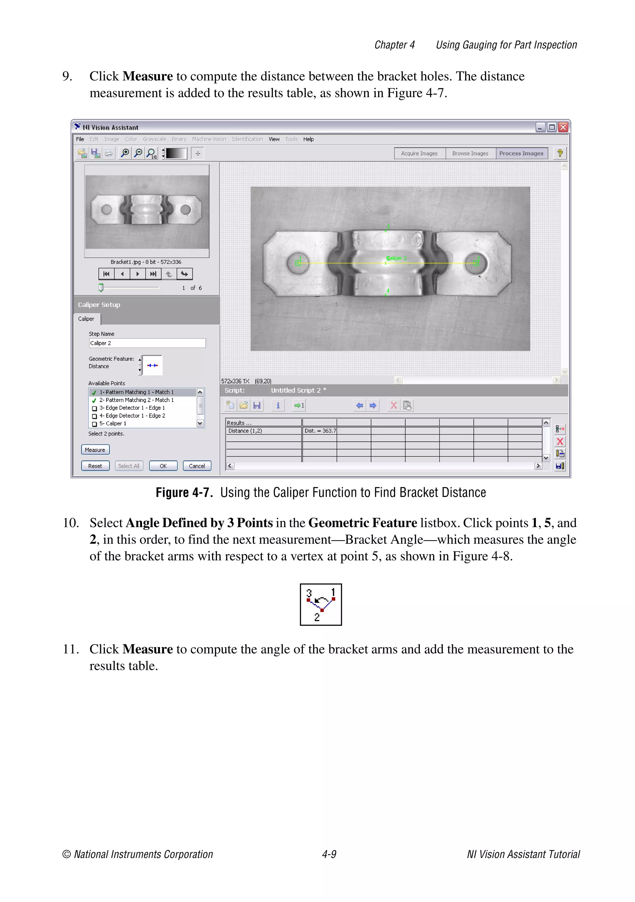 © National Instruments Corporation 4-9 NI Vision Assistant Tutorial
Chapter 4 Using Gauging for Part Inspection
9. Click Measure to compute the distance between the bracket holes. The distance
measurement is added to the results table, as shown in Figure 4-7.
Figure 4-7. Using the Caliper Function to Find Bracket Distance
10. Select Angle Defined by 3 Points in the Geometric Feature listbox. Click points 1, 5, and
2, in this order, to find the next measurement—Bracket Angle—which measures the angle
of the bracket arms with respect to a vertex at point 5, as shown in Figure 4-8.
11. Click Measure to compute the angle of the bracket arms and add the measurement to the
results table.
 