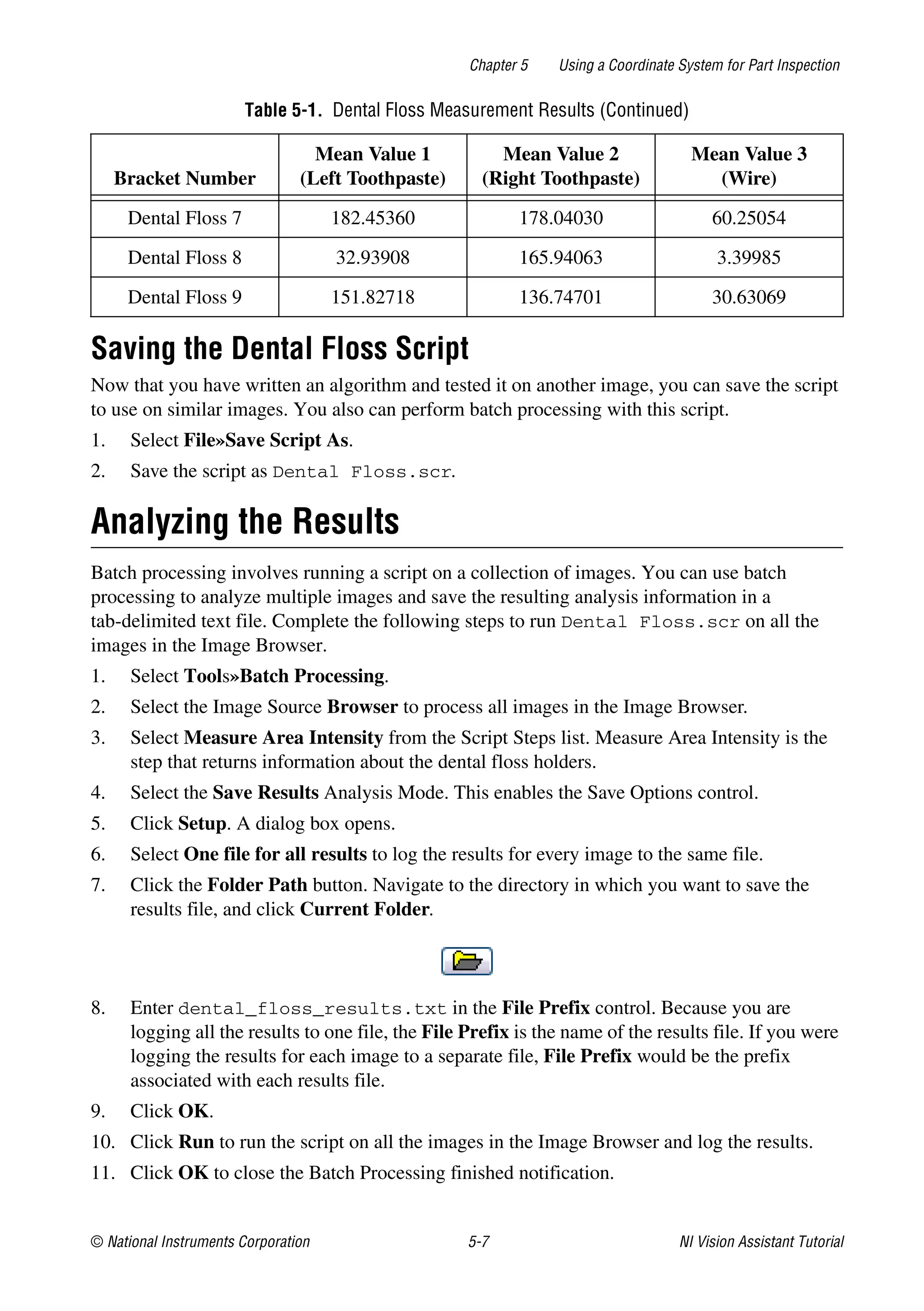 © National Instruments Corporation 5-7 NI Vision Assistant Tutorial
Chapter 5 Using a Coordinate System for Part Inspection
Saving the Dental Floss Script
Now that you have written an algorithm and tested it on another image, you can save the script
to use on similar images. You also can perform batch processing with this script.
1. Select File»Save Script As.
2. Save the script as Dental Floss.scr.
Analyzing the Results
Batch processing involves running a script on a collection of images. You can use batch
processing to analyze multiple images and save the resulting analysis information in a
tab-delimited text file. Complete the following steps to run Dental Floss.scr on all the
images in the Image Browser.
1. Select Tools»Batch Processing.
2. Select the Image Source Browser to process all images in the Image Browser.
3. Select Measure Area Intensity from the Script Steps list. Measure Area Intensity is the
step that returns information about the dental floss holders.
4. Select the Save Results Analysis Mode. This enables the Save Options control.
5. Click Setup. A dialog box opens.
6. Select One file for all results to log the results for every image to the same file.
7. Click the Folder Path button. Navigate to the directory in which you want to save the
results file, and click Current Folder.
8. Enter dental_floss_results.txt in the File Prefix control. Because you are
logging all the results to one file, the File Prefix is the name of the results file. If you were
logging the results for each image to a separate file, File Prefix would be the prefix
associated with each results file.
9. Click OK.
10. Click Run to run the script on all the images in the Image Browser and log the results.
11. Click OK to close the Batch Processing finished notification.
Dental Floss 7 182.45360 178.04030 60.25054
Dental Floss 8 32.93908 165.94063 3.39985
Dental Floss 9 151.82718 136.74701 30.63069
Table 5-1. Dental Floss Measurement Results (Continued)
Bracket Number
Mean Value 1
(Left Toothpaste)
Mean Value 2
(Right Toothpaste)
Mean Value 3
(Wire)
 
