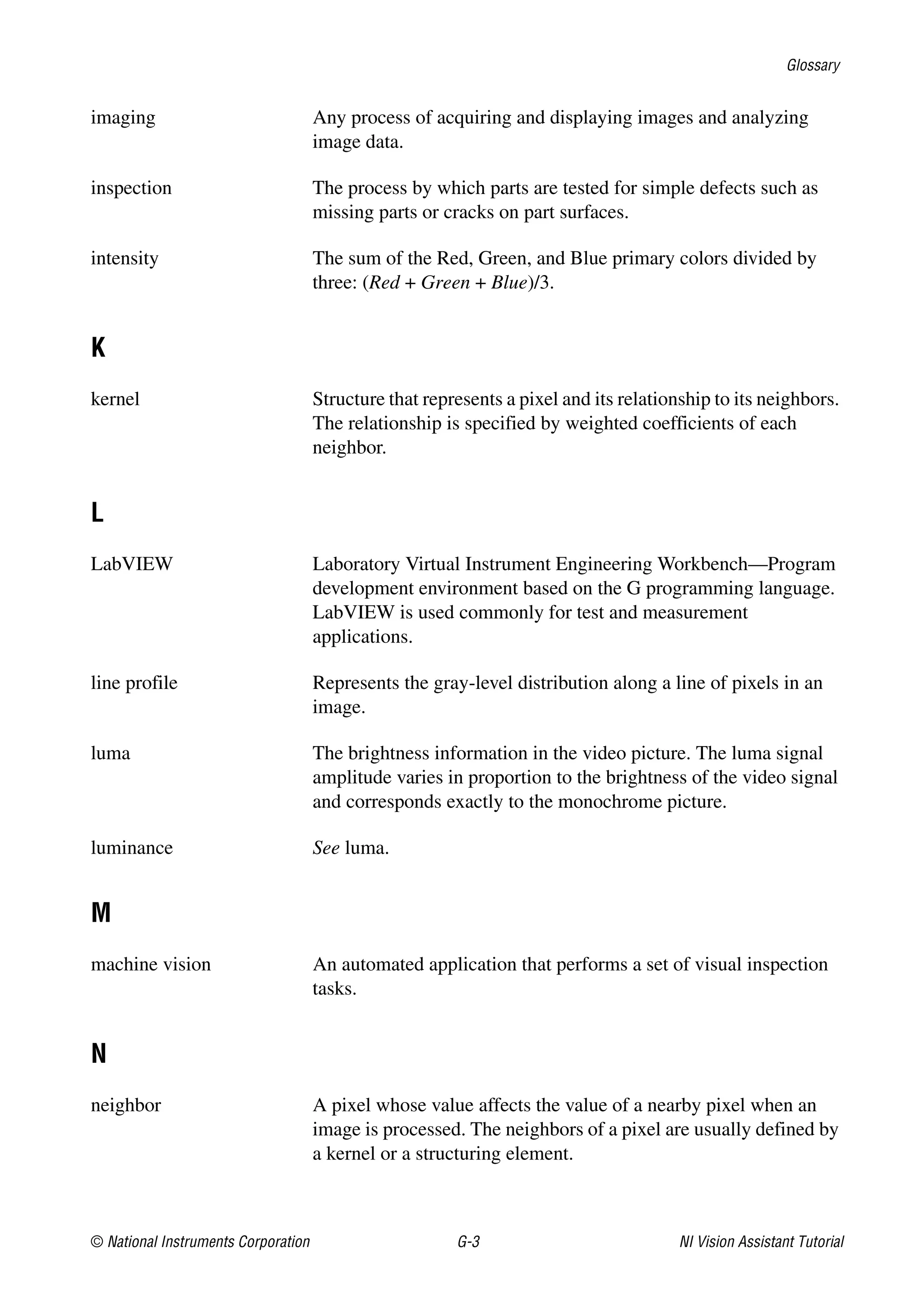 Glossary
© National Instruments Corporation G-3 NI Vision Assistant Tutorial
imaging Any process of acquiring and displaying images and analyzing
image data.
inspection The process by which parts are tested for simple defects such as
missing parts or cracks on part surfaces.
intensity The sum of the Red, Green, and Blue primary colors divided by
three: (Red + Green + Blue)/3.
K
kernel Structure that represents a pixel and its relationship to its neighbors.
The relationship is specified by weighted coefficients of each
neighbor.
L
LabVIEW Laboratory Virtual Instrument Engineering Workbench—Program
development environment based on the G programming language.
LabVIEW is used commonly for test and measurement
applications.
line profile Represents the gray-level distribution along a line of pixels in an
image.
luma The brightness information in the video picture. The luma signal
amplitude varies in proportion to the brightness of the video signal
and corresponds exactly to the monochrome picture.
luminance See luma.
M
machine vision An automated application that performs a set of visual inspection
tasks.
N
neighbor A pixel whose value affects the value of a nearby pixel when an
image is processed. The neighbors of a pixel are usually defined by
a kernel or a structuring element.
 