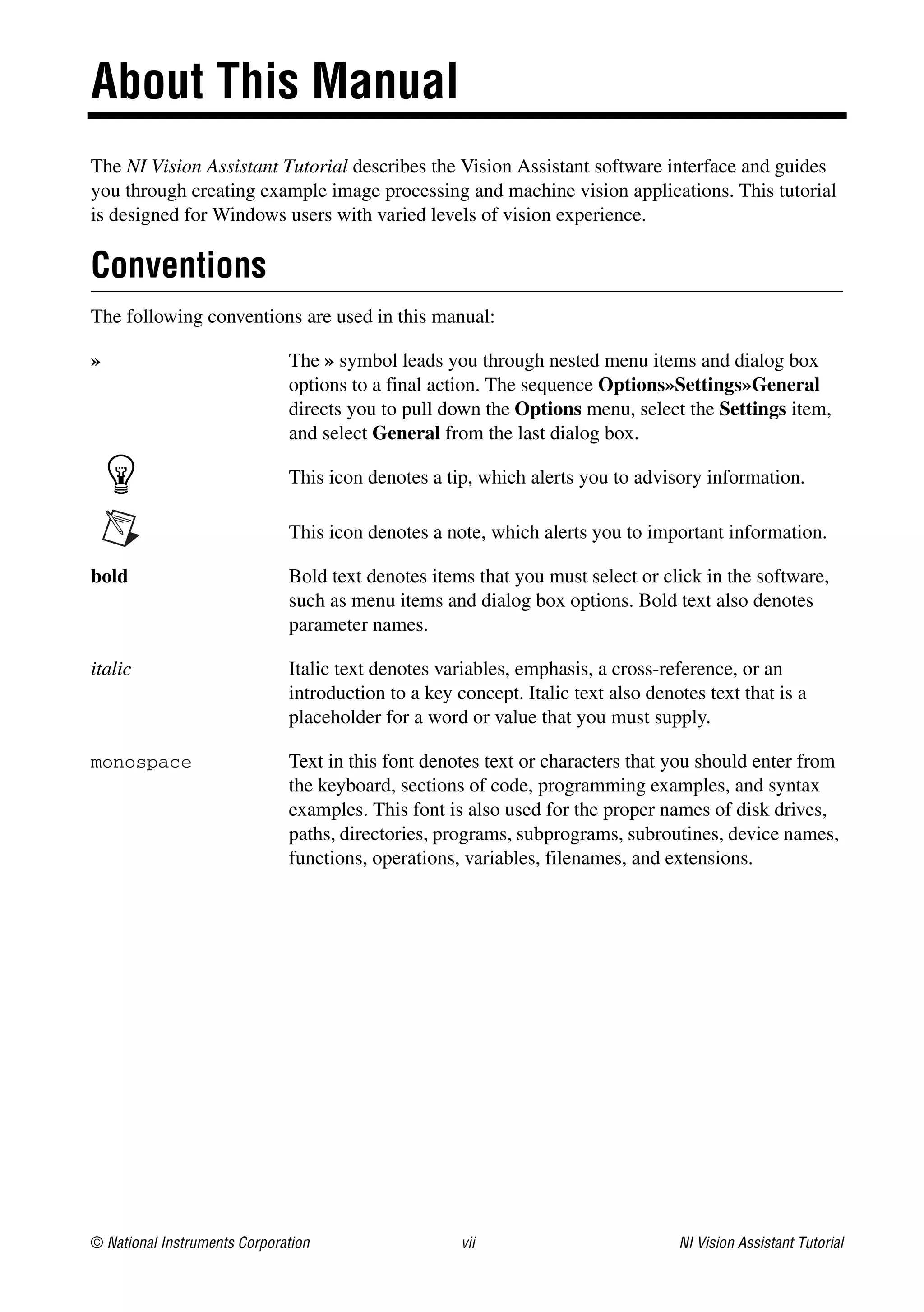 © National Instruments Corporation vii NI Vision Assistant Tutorial
About This Manual
The NI Vision Assistant Tutorial describes the Vision Assistant software interface and guides
you through creating example image processing and machine vision applications. This tutorial
is designed for Windows users with varied levels of vision experience.
Conventions
The following conventions are used in this manual:
» The » symbol leads you through nested menu items and dialog box
options to a final action. The sequence Options»Settings»General
directs you to pull down the Options menu, select the Settings item,
and select General from the last dialog box.
This icon denotes a tip, which alerts you to advisory information.
This icon denotes a note, which alerts you to important information.
bold Bold text denotes items that you must select or click in the software,
such as menu items and dialog box options. Bold text also denotes
parameter names.
italic Italic text denotes variables, emphasis, a cross-reference, or an
introduction to a key concept. Italic text also denotes text that is a
placeholder for a word or value that you must supply.
monospace Text in this font denotes text or characters that you should enter from
the keyboard, sections of code, programming examples, and syntax
examples. This font is also used for the proper names of disk drives,
paths, directories, programs, subprograms, subroutines, device names,
functions, operations, variables, filenames, and extensions.
 