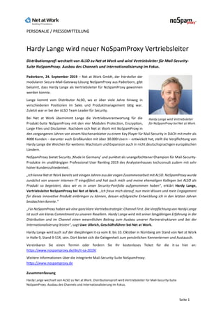 PERSONALIE / PRESSEMITTEILUNG
Seite 1
Hardy Lange wird neuer NoSpamProxy Vertriebsleiter
Distributionsprofi wechselt von ALSO zu Net at Work und wird Vertriebsleiter für Mail-Security-
Suite NoSpamProxy. Ausbau des Channels und Internationalisierung im Fokus.
Paderborn, 24. September 2019 – Net at Work GmbH, der Hersteller der
modularen Secure-Mail-Gateway-Lösung NoSpamProxy aus Paderborn, gibt
bekannt, dass Hardy Lange als Vertriebsleiter für NoSpamProxy gewonnen
werden konnte.
Lange kommt vom Distributor ALSO, wo er über viele Jahre hinweg in
verschiedenen Positionen im Sales und Produktmanagement tätig war.
Zuletzt war er bei der ALSO Team Leader für Security.
Bei Net at Work übernimmt Lange die Vertriebsverantwortung für die
Produkt-Suite NoSpamProxy mit den vier Modulen Protection, Encryption,
Large Files und Disclaimer. Nachdem sich Net at Work mit NoSpamProxy in
den vergangenen Jahren von einem Nischenanbieter zu einem Key Player für Mail Security in DACH mit mehr als
4000 Kunden – darunter auch Großkunden mit über 30.000 Usern – entwickelt hat, stellt die Verpflichtung von
Hardy Lange die Weichen für weiteres Wachstum und Expansion auch in nicht deutschsprachigen europäischen
Ländern.
NoSpamProxy bietet Security ‚Made in Germany‘ und punktet als unangefochtener Champion für Mail-Security-
Produkte im unabhängigen Professional User Ranking 2019 des Analystenhauses techconsult zudem mit sehr
hoher Kundenzufriedenheit.
„Ich kenne Net at Work bereits seit einigen Jahren aus der engen Zusammenarbeit mit ALSO. NoSpamProxy wurde
zunächst von unserer internen IT eingeführt und hat auch mich und meine ehemaligen Kollegen bei ALSO als
Produkt so begeistert, dass wir es in unser Security-Portfolio aufgenommen haben“, erklärt Hardy Lange,
Vertriebsleiter NoSpamProxy bei Net at Work. „Ich freue mich darauf, nun mein Wissen und mein Engagement
für dieses innovative Produkt einbringen zu können, dessen erfolgreiche Entwicklung ich in den letzten Jahren
beobachten konnte.“
„Für NoSpamProxy haben wir eine ganz klare Vertriebsstrategie: Channel First. Die Verpflichtung von Hardy Lange
ist auch ein klares Commitment zu unseren Resellern. Hardy Lange wird mit seiner langjährigen Erfahrung in der
Distribution und im Channel einen wesentlichen Beitrag zum Ausbau unserer Partnerstrukturen und bei der
Internationalisierung leisten“, sagt Uwe Ulbrich, Geschäftsführer bei Net at Work.
Hardy Lange wird auch auf der diesjährigen it-sa vom 8. bis 10. Oktober in Nürnberg am Stand von Net at Work
in Halle 9, Stand 9-514, sein. Dort bietet sich die Gelegenheit zum persönlichen Kennenlernen und Austausch.
Vereinbaren Sie einen Termin oder fordern Sie Ihr kostenloses Ticket für die it-sa hier an:
https://www.nospamproxy.de/de/it-sa-2019/
Weitere Informationen über die integrierte Mail-Security-Suite NoSpamProxy:
https://www.nospamproxy.de
Zusammenfassung
Hardy Lange wechselt von ALSO zu Net at Work. Distributionsprofi wird Vertriebsleiter für Mail-Security-Suite
NoSpamProxy. Ausbau des Channels und Internationalisierung im Fokus.
Hardy Lange wird Vertriebsleiter
für NoSpamProxy bei Net at Work.
 
