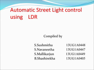 Automatic Street Light control
using LDR
Compiled by
S.Sushmitha 13UG1A0448
S.Navaneetha 13UG1A0447
S.Mallikarjun 13UG1A0449
B.Shashirekha 13UG1A0405
 