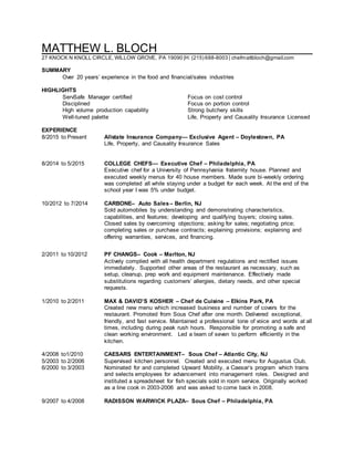 MATTHEW L. BLOCH________________________
27 KNOCK N KNOLL CIRCLE, WILLOW GROVE, PA 19090 |H: (215) 688-8003 | chefmattbloch@gmail.com
SUMMARY
Over 20 years’ experience in the food and financial/sales industries
HIGHLIGHTS
ServSafe Manager certified Focus on cost control
Disciplined Focus on portion control
High volume production capability Strong butchery skills
Well-tuned palette Life, Property and Causality Insurance Licensed
EXPERIENCE
8/2015 to Present Allstate Insurance Company— Exclusive Agent – Doylestown, PA
Life, Property, and Causality Insurance Sales
8/2014 to 5/2015 COLLEGE CHEFS— Executive Chef – Philadelphia, PA
Executive chef for a University of Pennsylvania fraternity house. Planned and
executed weekly menus for 40 house members. Made sure bi-weekly ordering
was completed all while staying under a budget for each week. At the end of the
school year I was 5% under budget.
10/2012 to 7/2014 CARBONE– Auto Sales– Berlin, NJ
Sold automobiles by understanding and demonstrating characteristics,
capabilities, and features; developing and qualifying buyers; closing sales.
Closed sales by overcoming objections; asking for sales; negotiating price;
completing sales or purchase contracts; explaining provisions; explaining and
offering warranties, services, and financing.
2/2011 to 10/2012 PF CHANGS– Cook – Marlton, NJ
Actively complied with all health department regulations and rectified issues
immediately. Supported other areas of the restaurant as necessary, such as
setup, cleanup, prep work and equipment maintenance. Effectively made
substitutions regarding customers’ allergies, dietary needs, and other special
requests.
1/2010 to 2/2011 MAX & DAVID’S KOSHER – Chef de Cuisine – Elkins Park, PA
Created new menu which increased business and number of covers for the
restaurant. Promoted from Sous Chef after one month. Delivered exceptional,
friendly, and fast service. Maintained a professional tone of voice and words at all
times, including during peak rush hours. Responsible for promoting a safe and
clean working environment. Led a team of seven to perform efficiently in the
kitchen.
4/2008 to1/2010 CAESARS ENTERTAINMENT– Sous Chef – Atlantic City, NJ
5/2003 to 2/2006 Supervised kitchen personnel. Created and executed menu for Augustus Club.
6/2000 to 3/2003 Nominated for and completed Upward Mobility, a Caesar’s program which trains
and selects employees for advancement into management roles. Designed and
instituted a spreadsheet for fish specials sold in room service. Originally worked
as a line cook in 2003-2006 and was asked to come back in 2008.
9/2007 to 4/2008 RADISSON WARWICK PLAZA– Sous Chef – Philadelphia, PA
 