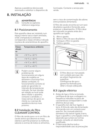 Apenas a assistência técnica está
autorizada a substituir o dispositivo de
iluminação. Contacte o serviço pós-
venda.
8. INSTALAÇÃO
ADVERTÊNCIA!
Consulte os capítulos
relativos à segurança.
8.1 Posicionamento
Este aparelho deve ser instalado num
espaço interior seco e bem ventilado,
onde a temperatura ambiente
corresponda à classe climática indicada
na placa de características do aparelho:
Classe
climáti-
ca
Temperatura ambiente
SN +10 °C a +32 °C
N +16 °C a +32 °C
ST +16 °C a +38 °C
T +16 °C a +43 °C
Podem ocorrer alguns
problemas de
funcionamento em alguns
tipos de modelos se
estiverem a funcionar fora
destas condições. O
funcionamento correcto só
pode ser garantido no
intervalo de temperaturas
indicado. Se tiver dúvidas
em relação ao local onde
deve instalar o aparelho,
contacte o vendedor, o
nosso serviço de apoio ao
cliente ou o serviço de
assistência técnica mais
próximo.
8.2 Instalação do filtro
CLEANAIR CONTROL
O filtro de carvão para o ar é um filtro de
carvão activo que absorve os maus
odores e permite preservar os melhores
sabores e aromas de todos os alimentos,
sem o risco de contaminação de odores
entre produtos alimentares.
O filtro de carvão encontra-se num saco
de plástico quando é fornecido, para
preservar o desempenho. O filtro deve
ser colocado na gaveta antes de o
aparelho ser ligado.
1. Abra a gaveta.
2. Retire o filtro do saco de plástico.
3. Coloque o filtro na gaveta.
4. Feche a gaveta.
O filtro deve ser manuseado
com cuidado para que não
se soltem fragmentos da
superfície.
Certifique-se de que a
gaveta fica fechada para
obter a função adequada.
8.3 Ligação eléctrica
• Antes de ligar a ficha na tomada,
certifique-se de que a voltagem e a
frequência indicadas na placa de
características correspondem à rede
eléctrica da sua casa.
• O aparelho tem de ficar ligado à
terra. A ficha do cabo de alimentação
é fornecida com um contacto para
esse fim. Se a tomada eléctrica
doméstica não estiver ligada à terra,
ligue o aparelho a uma ligação à terra
separada que cumpra as normas
actuais; consulte um electricista
qualificado.
• O fabricante declina toda a
responsabilidade caso as precauções
PORTUGUÊS 15
 