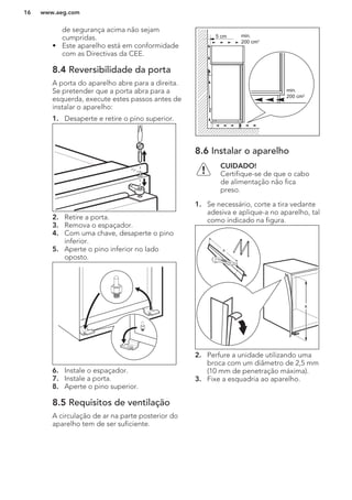 de segurança acima não sejam
cumpridas.
• Este aparelho está em conformidade
com as Directivas da CEE.
8.4 Reversibilidade da porta
A porta do aparelho abre para a direita.
Se pretender que a porta abra para a
esquerda, execute estes passos antes de
instalar o aparelho:
1. Desaperte e retire o pino superior.
2. Retire a porta.
3. Remova o espaçador.
4. Com uma chave, desaperte o pino
inferior.
5. Aperte o pino inferior no lado
oposto.
6. Instale o espaçador.
7. Instale a porta.
8. Aperte o pino superior.
8.5 Requisitos de ventilação
A circulação de ar na parte posterior do
aparelho tem de ser suficiente.
5 cm min.
200 cm2
min.
200 cm2
8.6 Instalar o aparelho
CUIDADO!
Certifique-se de que o cabo
de alimentação não fica
preso.
1. Se necessário, corte a tira vedante
adesiva e aplique-a no aparelho, tal
como indicado na figura.
x
x
2. Perfure a unidade utilizando uma
broca com um diâmetro de 2,5 mm
(10 mm de penetração máxima).
3. Fixe a esquadria ao aparelho.
www.aeg.com16
 