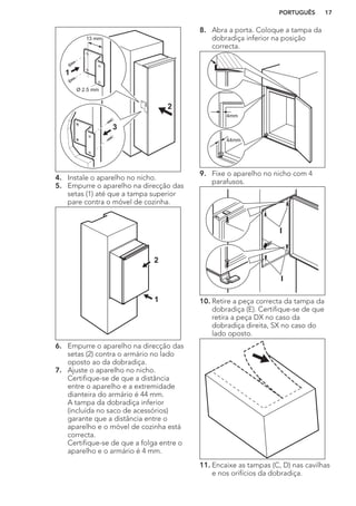 Ø 2.5 mm
13 mm
1
3
2
4. Instale o aparelho no nicho.
5. Empurre o aparelho na direcção das
setas (1) até que a tampa superior
pare contra o móvel de cozinha.
1
2
6. Empurre o aparelho na direcção das
setas (2) contra o armário no lado
oposto ao da dobradiça.
7. Ajuste o aparelho no nicho.
Certifique-se de que a distância
entre o aparelho e a extremidade
dianteira do armário é 44 mm.
A tampa da dobradiça inferior
(incluída no saco de acessórios)
garante que a distância entre o
aparelho e o móvel de cozinha está
correcta.
Certifique-se de que a folga entre o
aparelho e o armário é 4 mm.
8. Abra a porta. Coloque a tampa da
dobradiça inferior na posição
correcta.
44mm
4mm
9. Fixe o aparelho no nicho com 4
parafusos.
I
I
10. Retire a peça correcta da tampa da
dobradiça (E). Certifique-se de que
retira a peça DX no caso da
dobradiça direita, SX no caso do
lado oposto.
11. Encaixe as tampas (C, D) nas cavilhas
e nos orifícios da dobradiça.
PORTUGUÊS 17
 