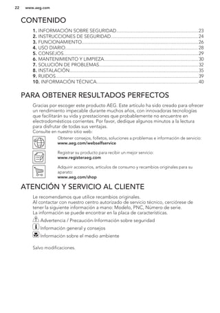CONTENIDO
1. INFORMACIÓN SOBRE SEGURIDAD...................................................................23
2. INSTRUCCIONES DE SEGURIDAD....................................................................... 24
3. FUNCIONAMIENTO...............................................................................................26
4. USO DIARIO............................................................................................................ 28
5. CONSEJOS..............................................................................................................29
6. MANTENIMIENTO Y LIMPIEZA.............................................................................30
7. SOLUCIÓN DE PROBLEMAS.................................................................................32
8. INSTALACIÓN.........................................................................................................35
9. RUIDOS.................................................................................................................... 39
10. INFORMACIÓN TÉCNICA...................................................................................40
PARA OBTENER RESULTADOS PERFECTOS
Gracias por escoger este producto AEG. Este artículo ha sido creado para ofrecer
un rendimiento impecable durante muchos años, con innovadoras tecnologías
que facilitarán su vida y prestaciones que probablemente no encuentre en
electrodomésticos corrientes. Por favor, dedique algunos minutos a la lectura
para disfrutar de todas sus ventajas.
Consulte en nuestro sitio web:
Obtener consejos, folletos, soluciones a problemas e información de servicio:
www.aeg.com/webselfservice
Registrar su producto para recibir un mejor servicio:
www.registeraeg.com
Adquirir accesorios, artículos de consumo y recambios originales para su
aparato:
www.aeg.com/shop
ATENCIÓN Y SERVICIO AL CLIENTE
Le recomendamos que utilice recambios originales.
Al contactar con nuestro centro autorizado de servicio técnico, cerciórese de
tener la siguiente información a mano: Modelo, PNC, Número de serie.
La información se puede encontrar en la placa de características.
Advertencia / Precaución-Información sobre seguridad
Información general y consejos
Información sobre el medio ambiente
Salvo modificaciones.
www.aeg.com22
 