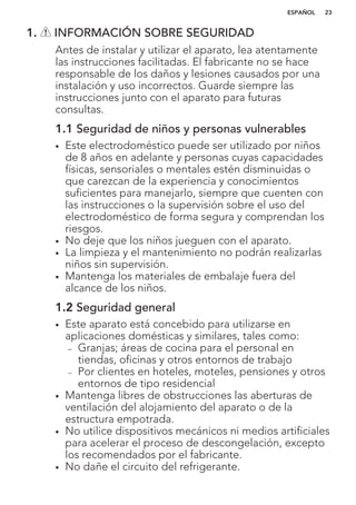 1. INFORMACIÓN SOBRE SEGURIDAD
Antes de instalar y utilizar el aparato, lea atentamente
las instrucciones facilitadas. El fabricante no se hace
responsable de los daños y lesiones causados por una
instalación y uso incorrectos. Guarde siempre las
instrucciones junto con el aparato para futuras
consultas.
1.1 Seguridad de niños y personas vulnerables
• Este electrodoméstico puede ser utilizado por niños
de 8 años en adelante y personas cuyas capacidades
físicas, sensoriales o mentales estén disminuidas o
que carezcan de la experiencia y conocimientos
suficientes para manejarlo, siempre que cuenten con
las instrucciones o la supervisión sobre el uso del
electrodoméstico de forma segura y comprendan los
riesgos.
• No deje que los niños jueguen con el aparato.
• La limpieza y el mantenimiento no podrán realizarlas
niños sin supervisión.
• Mantenga los materiales de embalaje fuera del
alcance de los niños.
1.2 Seguridad general
• Este aparato está concebido para utilizarse en
aplicaciones domésticas y similares, tales como:
– Granjas; áreas de cocina para el personal en
tiendas, oficinas y otros entornos de trabajo
– Por clientes en hoteles, moteles, pensiones y otros
entornos de tipo residencial
• Mantenga libres de obstrucciones las aberturas de
ventilación del alojamiento del aparato o de la
estructura empotrada.
• No utilice dispositivos mecánicos ni medios artificiales
para acelerar el proceso de descongelación, excepto
los recomendados por el fabricante.
• No dañe el circuito del refrigerante.
ESPAÑOL 23
 