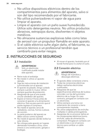 • No utilice dispositivos eléctricos dentro de los
compartimientos para alimentos del aparato, salvo si
son del tipo recomendado por el fabricante.
• No utilice pulverizadores ni vapor de agua para
limpiar el aparato.
• Limpie el aparato con un paño suave humedecido.
Utilice solo detergentes neutros. No utilice productos
abrasivos, estropajos duros, disolventes ni objetos
metálicos.
• No almacene sustancias explosivas tales como latas
de aerosol con un propulsor flamable en este aparato.
• Si el cable eléctrico sufre algún daño, el fabricante, su
servicio técnico o un profesional tendrán que
cambiarlo para evitar riesgos.
2. INSTRUCCIONES DE SEGURIDAD
2.1 Instalación
ADVERTENCIA!
Solo un electricista
cualificado puede instalar
este aparato.
• Retire todo el embalaje
• No instale ni utilice un aparato
dañado.
• Siga las instrucciones de instalación
suministradas con el aparato.
• El aparato es pesado, tenga cuidado
siempre cuando lo mueva. Utilice
siempre guantes de protección.
• Asegúrese de que el aire pueda
circular alrededor del aparato.
• Espere al menos 4 horas antes de
conectar el aparato a la alimentación
eléctrica. Esto es para permitir que el
aceite regrese al compresor.
• No instale el aparato cerca de
radiadores, cocinas, hornos o placas
de cocción.
• La parte posterior del aparato se
debe colocar contra la pared.
• No instale el aparato donde reciba luz
solar directa.
• No coloque este aparato en lugares
demasiado húmedos o fríos, como
anexos a una construcción, garajes o
bodegas.
• Al mover el aparato, levántelo por el
borde frontal para no arañar el suelo.
2.2 Conexión eléctrica
ADVERTENCIA!
Riesgo de incendios y
descargas eléctricas.
• El aparato debe conectarse a tierra.
• Todas las conexiones eléctricas
deben realizarlas electricistas
cualificados.
• Asegúrese de que las
especificaciones eléctricas de la placa
coinciden con las del suministro
eléctrico de su hogar. En caso
contrario, póngase en contacto con
un electricista.
• Utilice siempre una toma con
aislamiento de conexión a tierra
correctamente instalada.
• No utilice adaptadores de enchufes
múltiples ni cables prolongadores.
• Asegúrese de no provocar daños en
los componentes eléctricos (como
enchufe, cable de alimentación,
compresor). Póngase en contacto con
un electricista o con el servicio
técnico para cambiar un cable
dañado.
www.aeg.com24
 