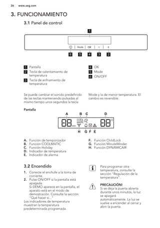 3. FUNCIONAMIENTO
3.1 Panel de control
56 4 3 2
1
1 Pantalla
2 Tecla de calentamiento de
temperatura
3 Tecla de enfriamiento de
temperatura
4 OK
5 Mode
6 ON/OFF
Se puede cambiar el sonido predefinido
de las teclas manteniendo pulsadas al
mismo tiempo unos segundos la tecla
Mode y la de menor temperatura. El
cambio es reversible.
Pantalla
C DBA
EFGH
A. Función de temporizador
B. Función COOLMATIC
C. Función Holiday
D. Indicador de temperatura
E. Indicador de alarma
F. Función ChildLock
G. Función MinuteMinder
H. Función DYNAMICAIR
3.2 Encendido
1. Conecte el enchufe a la toma de
corriente.
2. Pulse ON/OFF si la pantalla está
apagada.
Si DEMO aparece en la pantalla, el
aparato está en el modo de
demostración. Consulte la sección
"Qué hacer si..."
Los indicadores de temperatura
muestran la temperatura
predeterminada programada.
Para programar otra
temperatura, consulte la
sección "Regulación de la
temperatura".
PRECAUCIÓN!
Si se deja la puerta abierta
durante unos minutos, la luz
se apagará
automáticamente. La luz se
vuelve a encender al cerrar y
abrir la puerta.
www.aeg.com26
 
