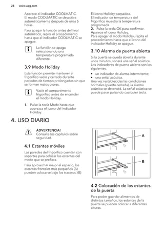 Aparece el indicador COOLMATIC.
El modo COOLMATIC se desactiva
automáticamente después de unas 6
horas.
Para apagar la función antes del final
automático, repita el procedimiento
hasta que el indicador COOLMATIC se
apague.
La función se apaga
seleccionando una
temperatura programada
diferente.
3.9 Modo Holiday
Esta función permite mantener el
frigorífico vacío y cerrado durante
periodos de tiempo prolongados sin que
se formen malos olores.
Vacíe el compartimento
frigorífico antes de encender
el modo Holiday.
1. Pulse la tecla Mode hasta que
aparezca el icono del indicador
Holiday.
El icono Holiday parpadea.
El indicador de temperatura del
frigorífico muestra la temperatura
programada.
2. Pulse la tecla OK para confirmar.
Aparece el icono Holiday.
Para apagar el modo Holiday, repita el
procedimiento hasta que el icono del
indicador Holiday se apague.
3.10 Alarma de puerta abierta
Si la puerta se queda abierta durante
unos minutos, sonará una señal acústica.
Los indicadores de puerta abierta son los
siguientes:
• un indicador de alarma intermitente;
• una señal acústica.
Una vez restablecidas las condiciones
normales (puerta cerrada), la alarma
acústica se detendrá. La señal acústica se
puede parar pulsando cualquier tecla.
4. USO DIARIO
ADVERTENCIA!
Consulte los capítulos sobre
seguridad.
4.1 Estantes móviles
Las paredes del frigorífico cuentan con
soportes para colocar los estantes del
modo que se prefiera.
Para aprovechar mejor el espacio, los
estantes frontales más pequeños (A)
pueden colocarse bajo los traseros. (B)
A
B
4.2 Colocación de los estantes
de la puerta
Para poder guardar alimentos de
distintos tamaños, los estantes de la
puerta se pueden colocar a diferentes
alturas.
www.aeg.com28
 