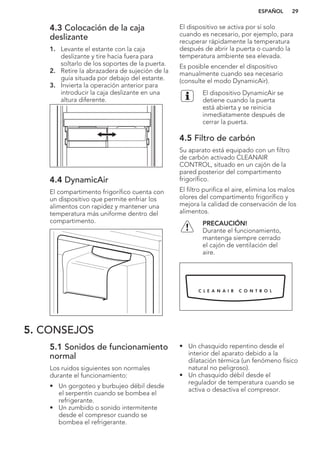 4.3 Colocación de la caja
deslizante
1. Levante el estante con la caja
deslizante y tire hacia fuera para
soltarlo de los soportes de la puerta.
2. Retire la abrazadera de sujeción de la
guía situada por debajo del estante.
3. Invierta la operación anterior para
introducir la caja deslizante en una
altura diferente.
4.4 DynamicAir
El compartimento frigorífico cuenta con
un dispositivo que permite enfriar los
alimentos con rapidez y mantener una
temperatura más uniforme dentro del
compartimento.
El dispositivo se activa por sí solo
cuando es necesario, por ejemplo, para
recuperar rápidamente la temperatura
después de abrir la puerta o cuando la
temperatura ambiente sea elevada.
Es posible encender el dispositivo
manualmente cuando sea necesario
(consulte el modo DynamicAir).
El dispositivo DynamicAir se
detiene cuando la puerta
está abierta y se reinicia
inmediatamente después de
cerrar la puerta.
4.5 Filtro de carbón
Su aparato está equipado con un filtro
de carbón activado CLEANAIR
CONTROL, situado en un cajón de la
pared posterior del compartimento
frigorífico.
El filtro purifica el aire, elimina los malos
olores del compartimento frigorífico y
mejora la calidad de conservación de los
alimentos.
PRECAUCIÓN!
Durante el funcionamiento,
mantenga siempre cerrado
el cajón de ventilación del
aire.
5. CONSEJOS
5.1 Sonidos de funcionamiento
normal
Los ruidos siguientes son normales
durante el funcionamiento:
• Un gorgoteo y burbujeo débil desde
el serpentín cuando se bombea el
refrigerante.
• Un zumbido o sonido intermitente
desde el compresor cuando se
bombea el refrigerante.
• Un chasquido repentino desde el
interior del aparato debido a la
dilatación térmica (un fenómeno físico
natural no peligroso).
• Un chasquido débil desde el
regulador de temperatura cuando se
activa o desactiva el compresor.
ESPAÑOL 29
 