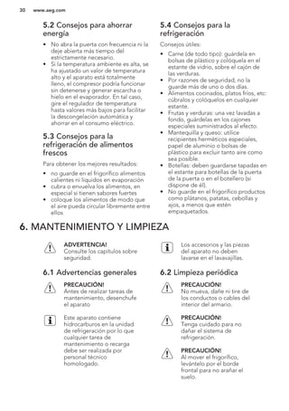 5.2 Consejos para ahorrar
energía
• No abra la puerta con frecuencia ni la
deje abierta más tiempo del
estrictamente necesario.
• Si la temperatura ambiente es alta, se
ha ajustado un valor de temperatura
alto y el aparato está totalmente
lleno, el compresor podría funcionar
sin detenerse y generar escarcha o
hielo en el evaporador. En tal caso,
gire el regulador de temperatura
hasta valores más bajos para facilitar
la descongelación automática y
ahorrar en el consumo eléctrico.
5.3 Consejos para la
refrigeración de alimentos
frescos
Para obtener los mejores resultados:
• no guarde en el frigorífico alimentos
calientes ni líquidos en evaporación
• cubra o envuelva los alimentos, en
especial si tienen sabores fuertes
• coloque los alimentos de modo que
el aire pueda circular libremente entre
ellos
5.4 Consejos para la
refrigeración
Consejos útiles:
• Carne (de todo tipo): guárdela en
bolsas de plástico y colóquela en el
estante de vidrio, sobre el cajón de
las verduras.
• Por razones de seguridad, no la
guarde más de uno o dos días.
• Alimentos cocinados, platos fríos, etc:
cúbralos y colóquelos en cualquier
estante.
• Frutas y verduras: una vez lavadas a
fondo, guárdelas en los cajones
especiales suministrados al efecto.
• Mantequilla y queso: utilice
recipientes herméticos especiales,
papel de aluminio o bolsas de
plástico para excluir tanto aire como
sea posible.
• Botellas: deben guardarse tapadas en
el estante para botellas de la puerta
de la puerta o en el botellero (si
dispone de él).
• No guarde en el frigorífico productos
como plátanos, patatas, cebollas y
ajos, a menos que estén
empaquetados.
6. MANTENIMIENTO Y LIMPIEZA
ADVERTENCIA!
Consulte los capítulos sobre
seguridad.
6.1 Advertencias generales
PRECAUCIÓN!
Antes de realizar tareas de
mantenimiento, desenchufe
el aparato
Este aparato contiene
hidrocarburos en la unidad
de refrigeración por lo que
cualquier tarea de
mantenimiento o recarga
debe ser realizada por
personal técnico
homologado.
Los accesorios y las piezas
del aparato no deben
lavarse en el lavavajillas.
6.2 Limpieza periódica
PRECAUCIÓN!
No mueva, dañe ni tire de
los conductos o cables del
interior del armario.
PRECAUCIÓN!
Tenga cuidado para no
dañar el sistema de
refrigeración.
PRECAUCIÓN!
Al mover el frigorífico,
levántelo por el borde
frontal para no arañar el
suelo.
www.aeg.com30
 