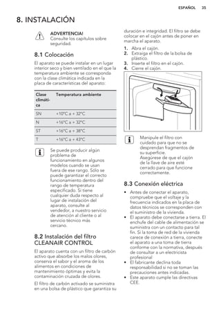 8. INSTALACIÓN
ADVERTENCIA!
Consulte los capítulos sobre
seguridad.
8.1 Colocación
El aparato se puede instalar en un lugar
interior seco y bien ventilado en el que la
temperatura ambiente se corresponda
con la clase climática indicada en la
placa de características del aparato:
Clase
climáti-
ca
Temperatura ambiente
SN +10°C a + 32°C
N +16°C a + 32°C
ST +16°C a + 38°C
T +16°C a + 43°C
Se puede producir algún
problema de
funcionamiento en algunos
modelos cuando se usan
fuera de ese rango. Sólo se
puede garantizar el correcto
funcionamiento dentro del
rango de temperatura
especificado. Si tiene
cualquier duda respecto al
lugar de instalación del
aparato, consulte al
vendedor, a nuestro servicio
de atención al cliente o al
servicio técnico más
cercano.
8.2 Instalación del filtro
CLEANAIR CONTROL
El aparato cuenta con un filtro de carbón
activo que absorbe los malos olores,
conserva el sabor y el aroma de los
alimentos en condiciones de
mantenimiento óptimas y evita la
contaminación cruzada de olores.
El filtro de carbón activado se suministra
en una bolsa de plástico que garantiza su
duración e integridad. El filtro se debe
colocar en el cajón antes de poner en
marcha el aparato.
1. Abra el cajón.
2. Extraiga el filtro de la bolsa de
plástico.
3. Inserte el filtro en el cajón.
4. Cierre el cajón.
Manipule el filtro con
cuidado para que no se
desprendan fragmentos de
su superficie.
Asegúrese de que el cajón
de la llave de aire esté
cerrado para que funcione
correctamente.
8.3 Conexión eléctrica
• Antes de conectar el aparato,
compruebe que el voltaje y la
frecuencia indicados en la placa de
datos técnicos se corresponden con
el suministro de la vivienda.
• El aparato debe conectarse a tierra. El
enchufe del cable de alimentación se
suministra con un contacto para tal
fin. Si la toma de red de la vivienda
carece de conexión a tierra, conecte
el aparato a una toma de tierra
conforme con la normativa, después
de consultar a un electricista
profesional
• El fabricante declina toda
responsabilidad si no se toman las
precauciones antes indicadas.
• Este aparato cumple las directivas
CEE.
ESPAÑOL 35
 