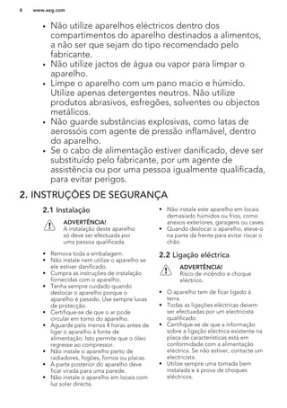 • Não utilize aparelhos eléctricos dentro dos
compartimentos do aparelho destinados a alimentos,
a não ser que sejam do tipo recomendado pelo
fabricante.
• Não utilize jactos de água ou vapor para limpar o
aparelho.
• Limpe o aparelho com um pano macio e húmido.
Utilize apenas detergentes neutros. Não utilize
produtos abrasivos, esfregões, solventes ou objectos
metálicos.
• Não guarde substâncias explosivas, como latas de
aerossóis com agente de pressão inflamável, dentro
do aparelho.
• Se o cabo de alimentação estiver danificado, deve ser
substituído pelo fabricante, por um agente de
assistência ou por uma pessoa igualmente qualificada,
para evitar perigos.
2. INSTRUÇÕES DE SEGURANÇA
2.1 Instalação
ADVERTÊNCIA!
A instalação deste aparelho
só deve ser efectuada por
uma pessoa qualificada.
• Remova toda a embalagem.
• Não instale nem utilize o aparelho se
ele estiver danificado.
• Cumpra as instruções de instalação
fornecidas com o aparelho.
• Tenha sempre cuidado quando
deslocar o aparelho porque o
aparelho é pesado. Use sempre luvas
de protecção.
• Certifique-se de que o ar pode
circular em torno do aparelho.
• Aguarde pelo menos 4 horas antes de
ligar o aparelho à fonte de
alimentação. Isto permite que o óleo
regresse ao compressor.
• Não instale o aparelho perto de
radiadores, fogões, fornos ou placas.
• A parte posterior do aparelho deve
ficar virada para uma parede.
• Não instale o aparelho em locais com
luz solar directa.
• Não instale este aparelho em locais
demasiado húmidos ou frios, como
anexos exteriores, garagens ou caves.
• Quando deslocar o aparelho, eleve-o
na parte da frente para evitar riscar o
chão.
2.2 Ligação eléctrica
ADVERTÊNCIA!
Risco de incêndio e choque
eléctrico.
• O aparelho tem de ficar ligado à
terra.
• Todas as ligações eléctricas devem
ser efectuadas por um electricista
qualificado.
• Certifique-se de que a informação
sobre a ligação eléctrica existente na
placa de características está em
conformidade com a alimentação
eléctrica. Se não estiver, contacte um
electricista.
• Utilize sempre uma tomada bem
instalada e à prova de choques
eléctricos.
www.aeg.com4
 