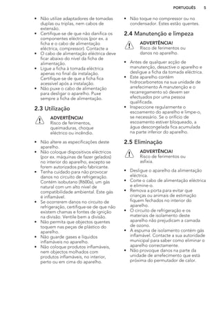 • Não utilize adaptadores de tomadas
duplas ou triplas, nem cabos de
extensão.
• Certifique-se de que não danifica os
componentes eléctricos (por ex. a
ficha e o cabo de alimentação
eléctrica, compressor). Contacte a
• O cabo de alimentação eléctrica deve
ficar abaixo do nível da ficha de
alimentação.
• Ligue a ficha à tomada eléctrica
apenas no final da instalação.
Certifique-se de que a ficha fica
acessível após a instalação.
• Não puxe o cabo de alimentação
para desligar o aparelho. Puxe
sempre a ficha de alimentação.
2.3 Utilização
ADVERTÊNCIA!
Risco de ferimentos,
queimaduras, choque
eléctrico ou incêndio.
• Não altere as especificações deste
aparelho.
• Não coloque dispositivos eléctricos
(por ex. máquinas de fazer gelados)
no interior do aparelho, excepto se
forem autorizados pelo fabricante.
• Tenha cuidado para não provocar
danos no circuito de refrigeração.
Contém isobutano (R600a), um gás
natural com um alto nível de
compatibilidade ambiental. Este gás
é inflamável.
• Se ocorrerem danos no circuito de
refrigeração, certifique-se de que não
existem chamas e fontes de ignição
na divisão. Ventile bem a divisão.
• Não permita que objectos quentes
toquem nas peças de plástico do
aparelho.
• Não guarde gases e líquidos
inflamáveis no aparelho.
• Não coloque produtos inflamáveis,
nem objectos molhados com
produtos inflamáveis, no interior,
perto ou em cima do aparelho.
• Não toque no compressor ou no
condensador. Estes estão quentes.
2.4 Manutenção e limpeza
ADVERTÊNCIA!
Risco de ferimentos ou
danos no aparelho.
• Antes de qualquer acção de
manutenção, desactive o aparelho e
desligue a ficha da tomada eléctrica.
• Este aparelho contém
hidrocarbonetos na sua unidade de
arrefecimento A manutenção e o
recarregamento só devem ser
efectuados por uma pessoa
qualificada.
• Inspeccione regularmente o
escoamento do aparelho e limpe-o,
se necessário. Se o orifício de
escoamento estiver bloqueado, a
água descongelada fica acumulada
na parte inferior do aparelho.
2.5 Eliminação
ADVERTÊNCIA!
Risco de ferimentos ou
asfixia.
• Desligue o aparelho da alimentação
eléctrica.
• Corte o cabo de alimentação eléctrica
e elimine-o.
• Remova a porta para evitar que
crianças ou animais de estimação
fiquem fechados no interior do
aparelho.
• O circuito de refrigeração e os
materiais de isolamento deste
aparelho não prejudicam a camada
de ozono.
• A espuma de isolamento contém gás
inflamável. Contacte a sua autoridade
municipal para saber como eliminar o
aparelho correctamente.
• Não provoque danos na parte da
unidade de arrefecimento que está
próxima do permutador de calor.
PORTUGUÊS 5
 