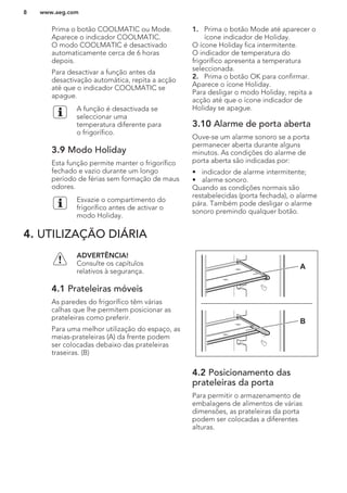 Prima o botão COOLMATIC ou Mode.
Aparece o indicador COOLMATIC.
O modo COOLMATIC é desactivado
automaticamente cerca de 6 horas
depois.
Para desactivar a função antes da
desactivação automática, repita a acção
até que o indicador COOLMATIC se
apague.
A função é desactivada se
seleccionar uma
temperatura diferente para
o frigorífico.
3.9 Modo Holiday
Esta função permite manter o frigorífico
fechado e vazio durante um longo
período de férias sem formação de maus
odores.
Esvazie o compartimento do
frigorífico antes de activar o
modo Holiday.
1. Prima o botão Mode até aparecer o
ícone indicador de Holiday.
O ícone Holiday fica intermitente.
O indicador de temperatura do
frigorífico apresenta a temperatura
seleccionada.
2. Prima o botão OK para confirmar.
Aparece o ícone Holiday.
Para desligar o modo Holiday, repita a
acção até que o ícone indicador de
Holiday se apague.
3.10 Alarme de porta aberta
Ouve-se um alarme sonoro se a porta
permanecer aberta durante alguns
minutos. As condições do alarme de
porta aberta são indicadas por:
• indicador de alarme intermitente;
• alarme sonoro.
Quando as condições normais são
restabelecidas (porta fechada), o alarme
pára. Também pode desligar o alarme
sonoro premindo qualquer botão.
4. UTILIZAÇÃO DIÁRIA
ADVERTÊNCIA!
Consulte os capítulos
relativos à segurança.
4.1 Prateleiras móveis
As paredes do frigorífico têm várias
calhas que lhe permitem posicionar as
prateleiras como preferir.
Para uma melhor utilização do espaço, as
meias-prateleiras (A) da frente podem
ser colocadas debaixo das prateleiras
traseiras. (B)
A
B
4.2 Posicionamento das
prateleiras da porta
Para permitir o armazenamento de
embalagens de alimentos de várias
dimensões, as prateleiras da porta
podem ser colocadas a diferentes
alturas.
www.aeg.com8
 