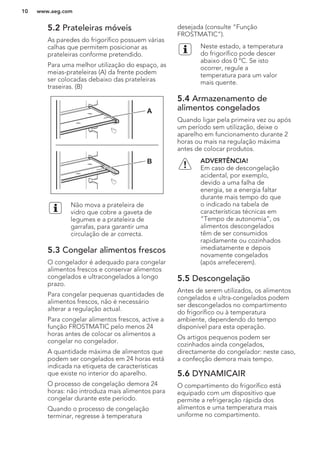 5.2 Prateleiras móveis
As paredes do frigorífico possuem várias
calhas que permitem posicionar as
prateleiras conforme pretendido.
Para uma melhor utilização do espaço, as
meias-prateleiras (A) da frente podem
ser colocadas debaixo das prateleiras
traseiras. (B)
A
B
Não mova a prateleira de
vidro que cobre a gaveta de
legumes e a prateleira de
garrafas, para garantir uma
circulação de ar correcta.
5.3 Congelar alimentos frescos
O congelador é adequado para congelar
alimentos frescos e conservar alimentos
congelados e ultracongelados a longo
prazo.
Para congelar pequenas quantidades de
alimentos frescos, não é necessário
alterar a regulação actual.
Para congelar alimentos frescos, active a
função FROSTMATIC pelo menos 24
horas antes de colocar os alimentos a
congelar no congelador.
A quantidade máxima de alimentos que
podem ser congelados em 24 horas está
indicada na etiqueta de características
que existe no interior do aparelho.
O processo de congelação demora 24
horas: não introduza mais alimentos para
congelar durante este período.
Quando o processo de congelação
terminar, regresse à temperatura
desejada (consulte “Função
FROSTMATIC”).
Neste estado, a temperatura
do frigorífico pode descer
abaixo dos 0 °C. Se isto
ocorrer, regule a
temperatura para um valor
mais quente.
5.4 Armazenamento de
alimentos congelados
Quando ligar pela primeira vez ou após
um período sem utilização, deixe o
aparelho em funcionamento durante 2
horas ou mais na regulação máxima
antes de colocar produtos.
ADVERTÊNCIA!
Em caso de descongelação
acidental, por exemplo,
devido a uma falha de
energia, se a energia faltar
durante mais tempo do que
o indicado na tabela de
características técnicas em
“Tempo de autonomia”, os
alimentos descongelados
têm de ser consumidos
rapidamente ou cozinhados
imediatamente e depois
novamente congelados
(após arrefecerem).
5.5 Descongelação
Antes de serem utilizados, os alimentos
congelados e ultra-congelados podem
ser descongelados no compartimento
do frigorífico ou à temperatura
ambiente, dependendo do tempo
disponível para esta operação.
Os artigos pequenos podem ser
cozinhados ainda congelados,
directamente do congelador: neste caso,
a confecção demora mais tempo.
5.6 DYNAMICAIR
O compartimento do frigorífico está
equipado com um dispositivo que
permite a refrigeração rápida dos
alimentos e uma temperatura mais
uniforme no compartimento.
www.aeg.com10
 