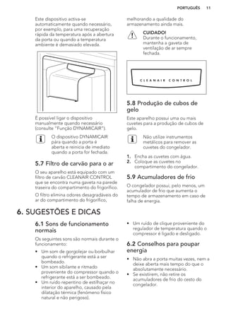 Este dispositivo activa-se
automaticamente quando necessário,
por exemplo, para uma recuperação
rápida da temperatura após a abertura
da porta ou quando a temperatura
ambiente é demasiado elevada.
É possível ligar o dispositivo
manualmente quando necessário
(consulte “Função DYNAMICAIR”).
O dispositivo DYNAMICAIR
pára quando a porta é
aberta e reinicia de imediato
quando a porta for fechada.
5.7 Filtro de carvão para o ar
O seu aparelho está equipado com um
filtro de carvão CLEANAIR CONTROL
que se encontra numa gaveta na parede
traseira do compartimento do frigorífico.
O filtro elimina odores desagradáveis do
ar do compartimento do frigorífico,
melhorando a qualidade do
armazenamento ainda mais.
CUIDADO!
Durante o funcionamento,
mantenha a gaveta de
ventilação de ar sempre
fechada.
5.8 Produção de cubos de
gelo
Este aparelho possui uma ou mais
cuvetes para a produção de cubos de
gelo.
Não utilize instrumentos
metálicos para remover as
cuvetes do congelador.
1. Encha as cuvetes com água.
2. Coloque as cuvetes no
compartimento do congelador.
5.9 Acumuladores de frio
O congelador possui, pelo menos, um
acumulador de frio que aumenta o
tempo de armazenamento em caso de
falha de energia.
6. SUGESTÕES E DICAS
6.1 Sons de funcionamento
normais
Os seguintes sons são normais durante o
funcionamento:
• Um som de gorgolejar ou borbulhar
quando o refrigerante está a ser
bombeado.
• Um som sibilante e ritmado
proveniente do compressor quando o
refrigerante está a ser bombeado.
• Um ruído repentino de estilhaçar no
interior do aparelho, causado pela
dilatação térmica (fenómeno físico
natural e não perigoso).
• Um ruído de clique proveniente do
regulador de temperatura quando o
compressor é ligado e desligado.
6.2 Conselhos para poupar
energia
• Não abra a porta muitas vezes, nem a
deixe aberta mais tempo do que o
absolutamente necessário.
• Se existirem, não retire os
acumuladores de frio do cesto do
congelador.
PORTUGUÊS 11
 