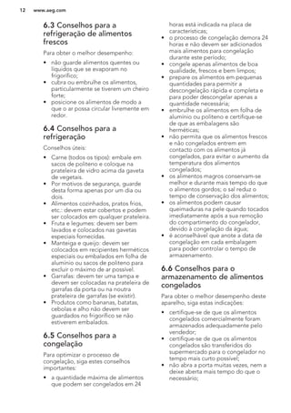 6.3 Conselhos para a
refrigeração de alimentos
frescos
Para obter o melhor desempenho:
• não guarde alimentos quentes ou
líquidos que se evaporam no
frigorífico;
• cubra ou embrulhe os alimentos,
particularmente se tiverem um cheiro
forte;
• posicione os alimentos de modo a
que o ar possa circular livremente em
redor.
6.4 Conselhos para a
refrigeração
Conselhos úteis:
• Carne (todos os tipos): embale em
sacos de politeno e coloque na
prateleira de vidro acima da gaveta
de vegetais.
• Por motivos de segurança, guarde
desta forma apenas por um dia ou
dois.
• Alimentos cozinhados, pratos frios,
etc.: devem estar cobertos e podem
ser colocados em qualquer prateleira.
• Fruta e legumes: devem ser bem
lavados e colocados nas gavetas
especiais fornecidas.
• Manteiga e queijo: devem ser
colocados em recipientes herméticos
especiais ou embalados em folha de
alumínio ou sacos de politeno para
excluir o máximo de ar possível.
• Garrafas: devem ter uma tampa e
devem ser colocadas na prateleira de
garrafas da porta ou na noutra
prateleira de garrafas (se existir).
• Produtos como bananas, batatas,
cebolas e alho não devem ser
guardados no frigorífico se não
estiverem embalados.
6.5 Conselhos para a
congelação
Para optimizar o processo de
congelação, siga estes conselhos
importantes:
• a quantidade máxima de alimentos
que podem ser congelados em 24
horas está indicada na placa de
características;
• o processo de congelação demora 24
horas e não devem ser adicionados
mais alimentos para congelação
durante este período;
• congele apenas alimentos de boa
qualidade, frescos e bem limpos;
• prepare os alimentos em pequenas
quantidades para permitir a
descongelação rápida e completa e
para poder descongelar apenas a
quantidade necessária;
• embrulhe os alimentos em folha de
alumínio ou politeno e certifique-se
de que as embalagens são
herméticas;
• não permita que os alimentos frescos
e não congelados entrem em
contacto com os alimentos já
congelados, para evitar o aumento da
temperatura dos alimentos
congelados;
• os alimentos magros conservam-se
melhor e durante mais tempo do que
o alimentos gordos; o sal reduz o
tempo de conservação dos alimentos;
• os alimentos podem causar
queimaduras na pele quando tocados
imediatamente após a sua remoção
do compartimento do congelador,
devido à congelação da água;
• é aconselhável que anote a data de
congelação em cada embalagem
para poder controlar o tempo de
armazenamento.
6.6 Conselhos para o
armazenamento de alimentos
congelados
Para obter o melhor desempenho deste
aparelho, siga estas indicações:
• certifique-se de que os alimentos
congelados comercialmente foram
armazenados adequadamente pelo
vendedor;
• certifique-se de que os alimentos
congelados são transferidos do
supermercado para o congelador no
tempo mais curto possível;
• não abra a porta muitas vezes, nem a
deixe aberta mais tempo do que o
necessário;
www.aeg.com12
 
