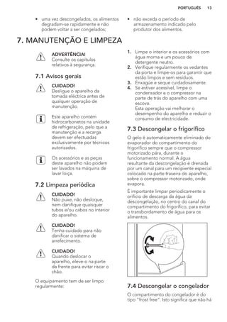 • uma vez descongelados, os alimentos
degradam-se rapidamente e não
podem voltar a ser congelados;
• não exceda o período de
armazenamento indicado pelo
produtor dos alimentos.
7. MANUTENÇÃO E LIMPEZA
ADVERTÊNCIA!
Consulte os capítulos
relativos à segurança.
7.1 Avisos gerais
CUIDADO!
Desligue o aparelho da
tomada eléctrica antes de
qualquer operação de
manutenção.
Este aparelho contém
hidrocarbonetos na unidade
de refrigeração, pelo que a
manutenção e a recarga
devem ser efectuadas
exclusivamente por técnicos
autorizados.
Os acessórios e as peças
deste aparelho não podem
ser lavados na máquina de
lavar loiça.
7.2 Limpeza periódica
CUIDADO!
Não puxe, não desloque,
nem danifique quaisquer
tubos e/ou cabos no interior
do aparelho.
CUIDADO!
Tenha cuidado para não
danificar o sistema de
arrefecimento.
CUIDADO!
Quando deslocar o
aparelho, eleve-o na parte
da frente para evitar riscar o
chão.
O equipamento tem de ser limpo
regularmente:
1. Limpe o interior e os acessórios com
água morna e um pouco de
detergente neutro.
2. Verifique regularmente os vedantes
da porta e limpe-os para garantir que
estão limpos e sem resíduos.
3. Enxagúe e seque cuidadosamente.
4. Se estiver acessível, limpe o
condensador e o compressor na
parte de trás do aparelho com uma
escova.
Esta operação vai melhorar o
desempenho do aparelho e reduzir o
consumo de electricidade.
7.3 Descongelar o frigorífico
O gelo é automaticamente eliminado do
evaporador do compartimento do
frigorífico sempre que o compressor
motorizado pára, durante o
funcionamento normal. A água
resultante da descongelação é drenada
por um canal para um recipiente especial
colocado na parte traseira do aparelho,
sobre o compressor motorizado, onde
evapora.
É importante limpar periodicamente o
orifício de descarga da água da
descongelação, no centro do canal do
compartimento do frigorífico, para evitar
o transbordamento de água para os
alimentos.
7.4 Descongelar o congelador
O compartimento do congelador é do
tipo “frost free”. Isto significa que não há
PORTUGUÊS 13
 